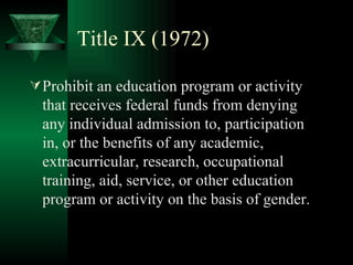 Title IX (1972) Prohibit an education program or activity that receives federal funds from denying any individual admission to, participation in, or the benefits of any academic, extracurricular, research, occupational training, aid, service, or other education program or activity on the basis of gender. 
