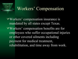 Workers’ Compensation Workers’ compensation insurance is mandated by all states except Texas. Workers’ compensation benefits are for employees who suffer occupational injuries or other covered ailments including payment for medical treatment, rehabilitation, and time away from work. 