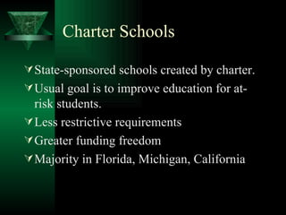 Charter Schools State-sponsored schools created by charter. Usual goal is to improve education for at-risk students. Less restrictive requirements Greater funding freedom Majority in Florida, Michigan, California 
