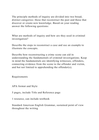 The principle methods of inquiry are divided into two broad,
distinct categories: those that reconstruct the past and those that
discover or create new knowledge. Based on your reading
answer the following questions:
What are methods of inquiry and how are they used in criminal
investigation?
Describe the steps to reconstruct a case and use an example to
illustrate the concepts.
Describe how reconstructing a crime scene can aid in
understanding the fundamentals of criminal investigations. Keep
in mind the fundamentals are identifying witnesses, offenders,
connecting evidence from the scene to the offender and victim,
and but not limited to apprehending the offender(s).
Requirements
APA format and Style
5 pages, include Title and Reference page
1 resource, can include textbook
Standard American English Grammar, sustained point of view
throughout the writing
 
