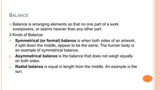 BALANCE
 Balance is arranging elements so that no one part of a work
overpowers, or seems heavier than any other part.
3 ...