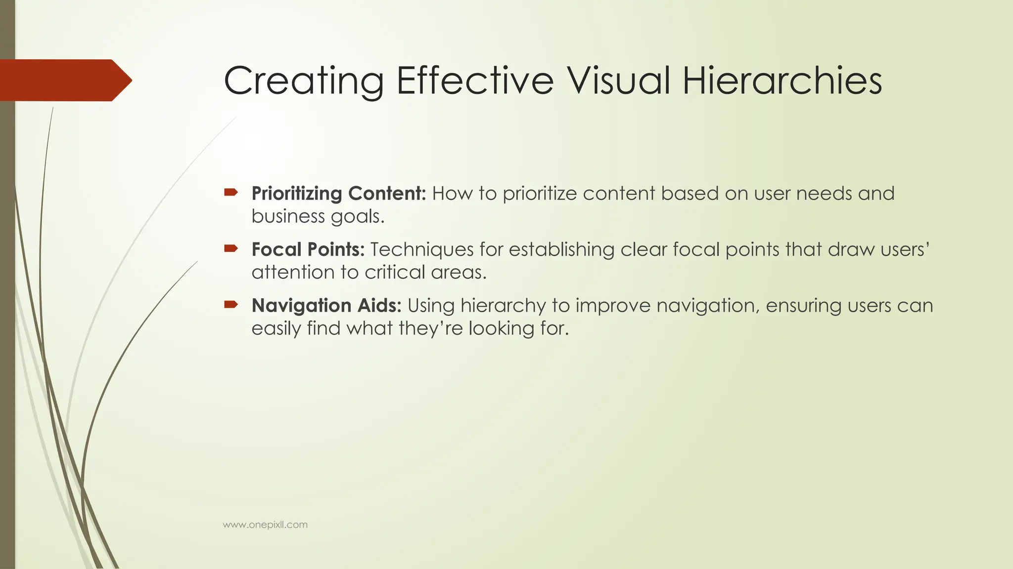 www.onepixll.com
Creating Effective Visual Hierarchies
 Prioritizing Content: How to prioritize content based on user needs and
business goals.
 Focal Points: Techniques for establishing clear focal points that draw users’
attention to critical areas.
 Navigation Aids: Using hierarchy to improve navigation, ensuring users can
easily find what they’re looking for.
 