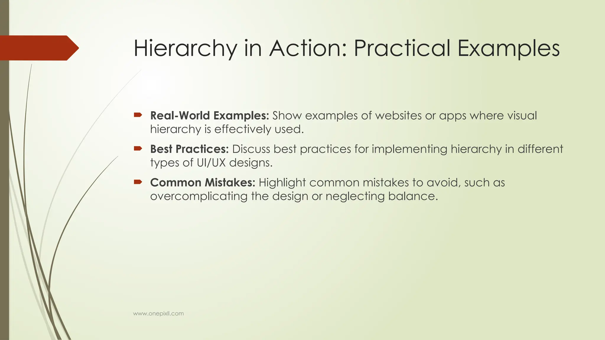 www.onepixll.com
Hierarchy in Action: Practical Examples
 Real-World Examples: Show examples of websites or apps where visual
hierarchy is effectively used.
 Best Practices: Discuss best practices for implementing hierarchy in different
types of UI/UX designs.
 Common Mistakes: Highlight common mistakes to avoid, such as
overcomplicating the design or neglecting balance.
 