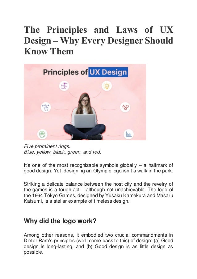 The Principles and Laws of UX
Design – Why Every Designer Should
Know Them
Five prominent rings.
Blue, yellow, black, green, and red.
It’s one of the most recognizable symbols globally – a hallmark of
good design. Yet, designing an Olympic logo isn’t a walk in the park.
Striking a delicate balance between the host city and the revelry of
the games is a tough act – although not unachievable. The logo of
the 1964 Tokyo Games, designed by Yusaku Kamekura and Masaru
Katsumi, is a stellar example of timeless design.
Why did the logo work?
Among other reasons, it embodied two crucial commandments in
Dieter Ram’s principles (we’ll come back to this) of design: (a) Good
design is long-lasting, and (b) Good design is as little design as
possible.
 