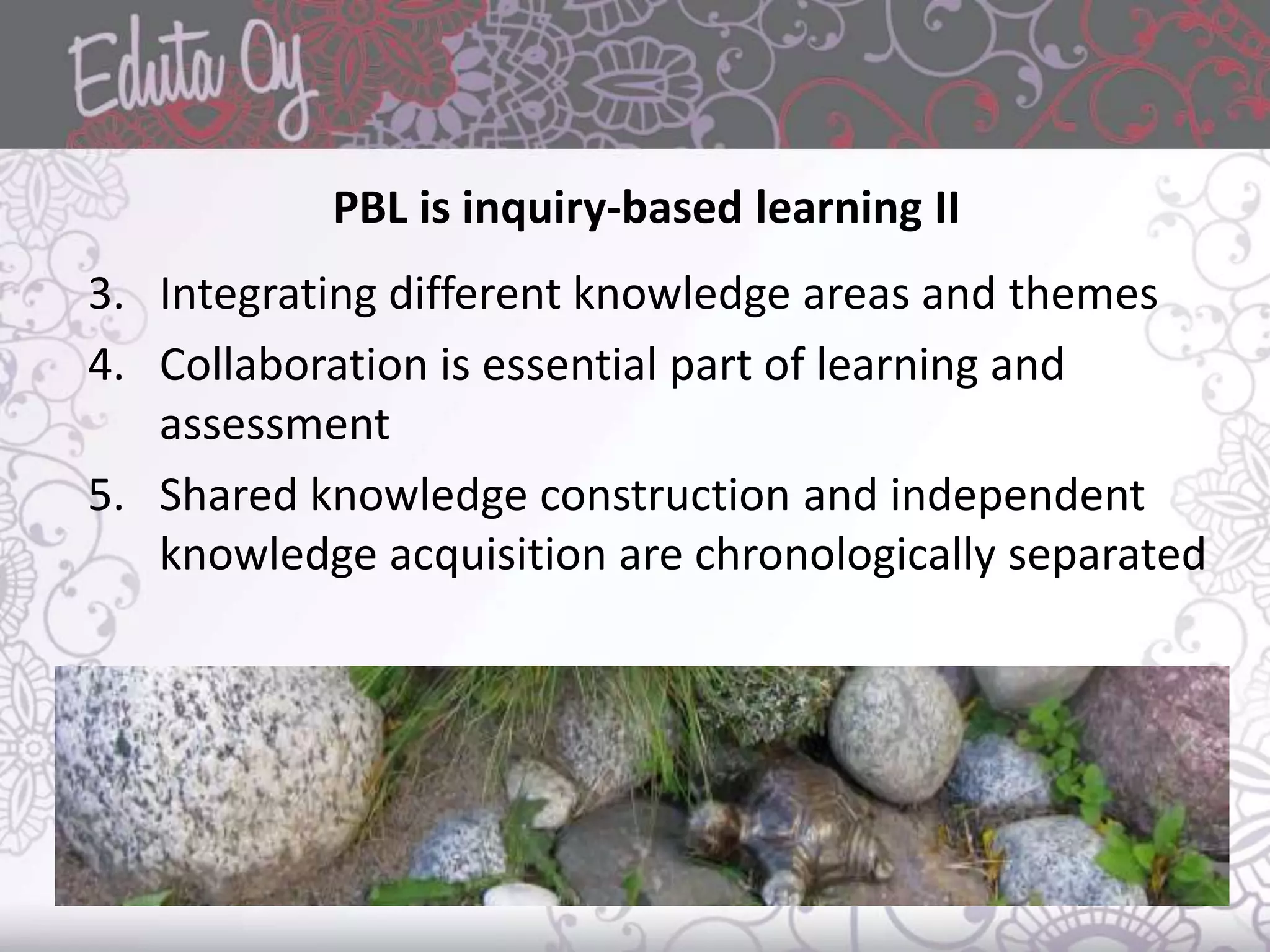 PBL is inquiry-based learning II
3. Integrating different knowledge areas and themes
4. Collaboration is essential part of learning and
assessment
5. Shared knowledge construction and independent
knowledge acquisition are chronologically separated
 
