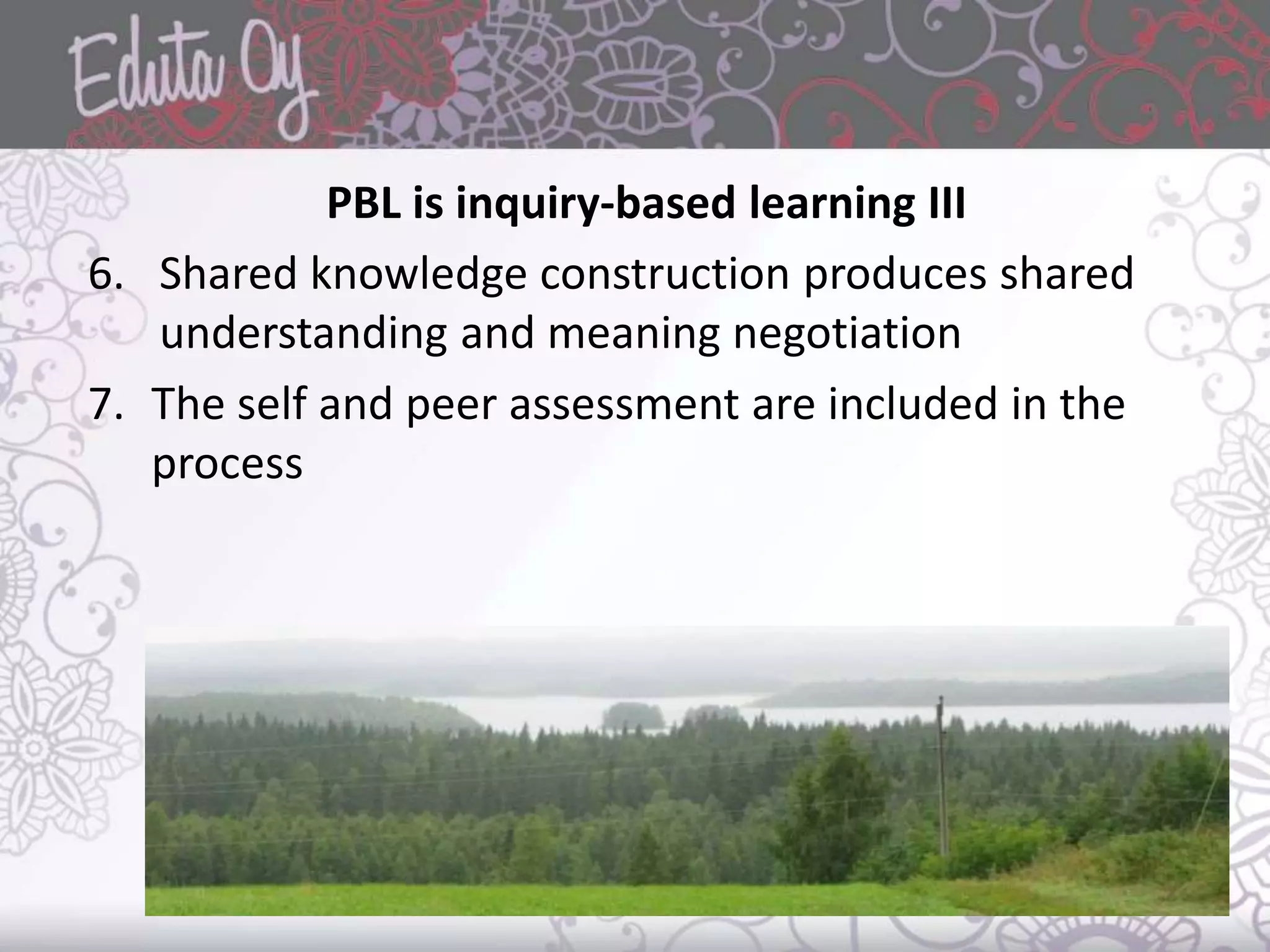 PBL is inquiry-based learning III
6. Shared knowledge construction produces shared
understanding and meaning negotiation
7. The self and peer assessment are included in the
process
 