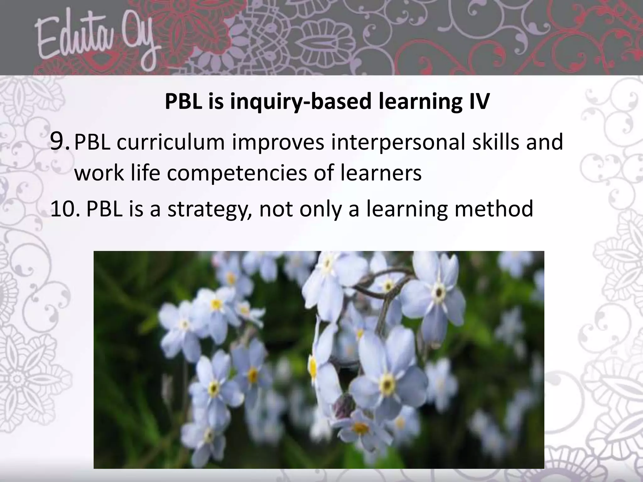 PBL is inquiry-based learning IV
9.PBL curriculum improves interpersonal skills and
work life competencies of learners
10. PBL is a strategy, not only a learning method
 