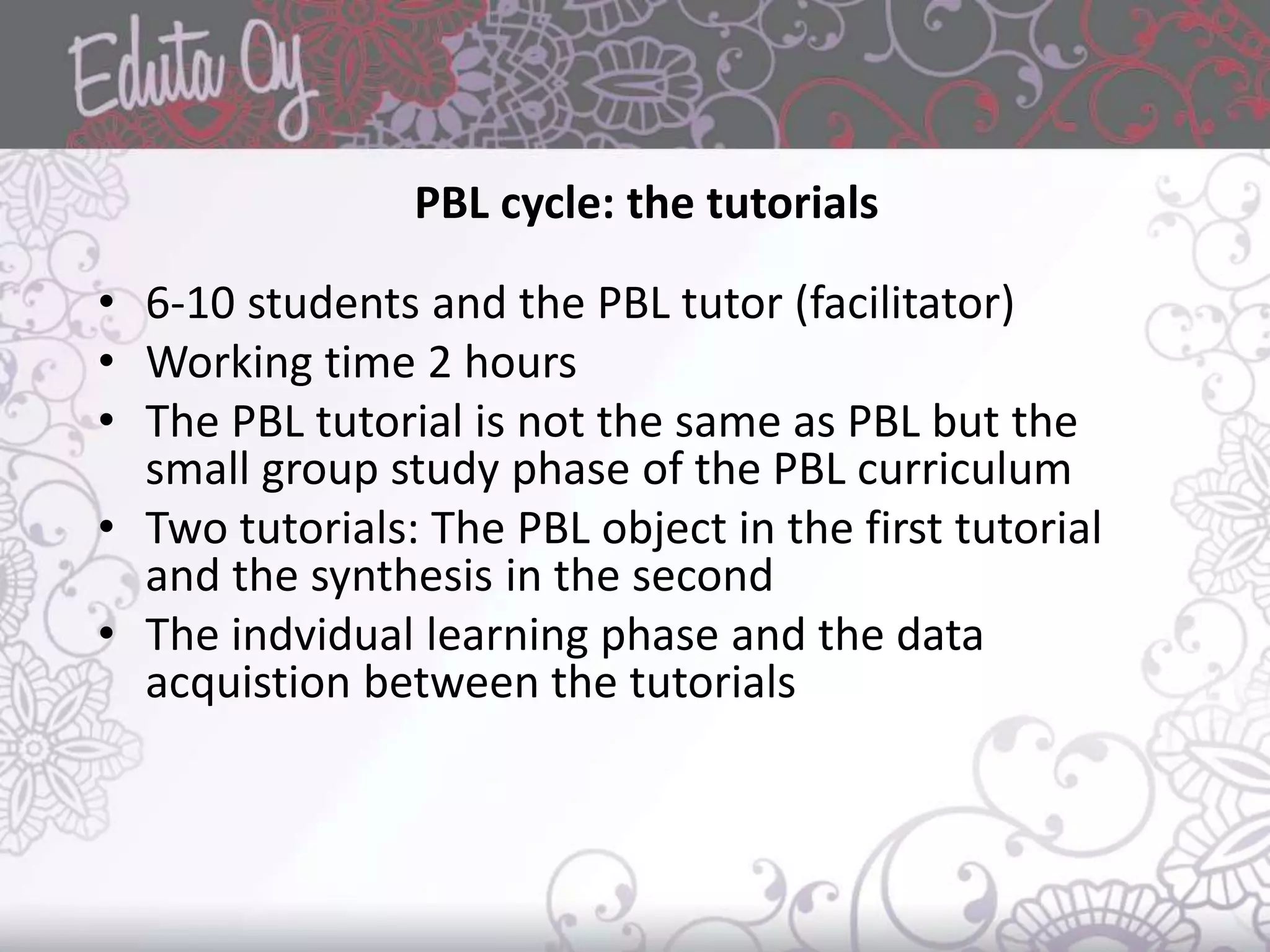 PBL cycle: the tutorials
• 6-10 students and the PBL tutor (facilitator)
• Working time 2 hours
• The PBL tutorial is not the same as PBL but the
small group study phase of the PBL curriculum
• Two tutorials: The PBL object in the first tutorial
and the synthesis in the second
• The indvidual learning phase and the data
acquistion between the tutorials
 