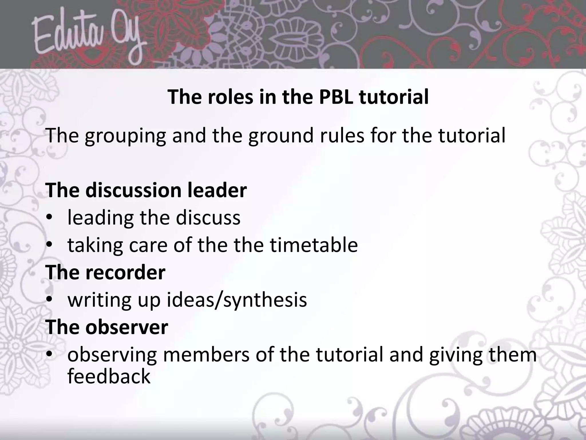 The roles in the PBL tutorial
The grouping and the ground rules for the tutorial
The discussion leader
• leading the discuss
• taking care of the the timetable
The recorder
• writing up ideas/synthesis
The observer
• observing members of the tutorial and giving them
feedback
 