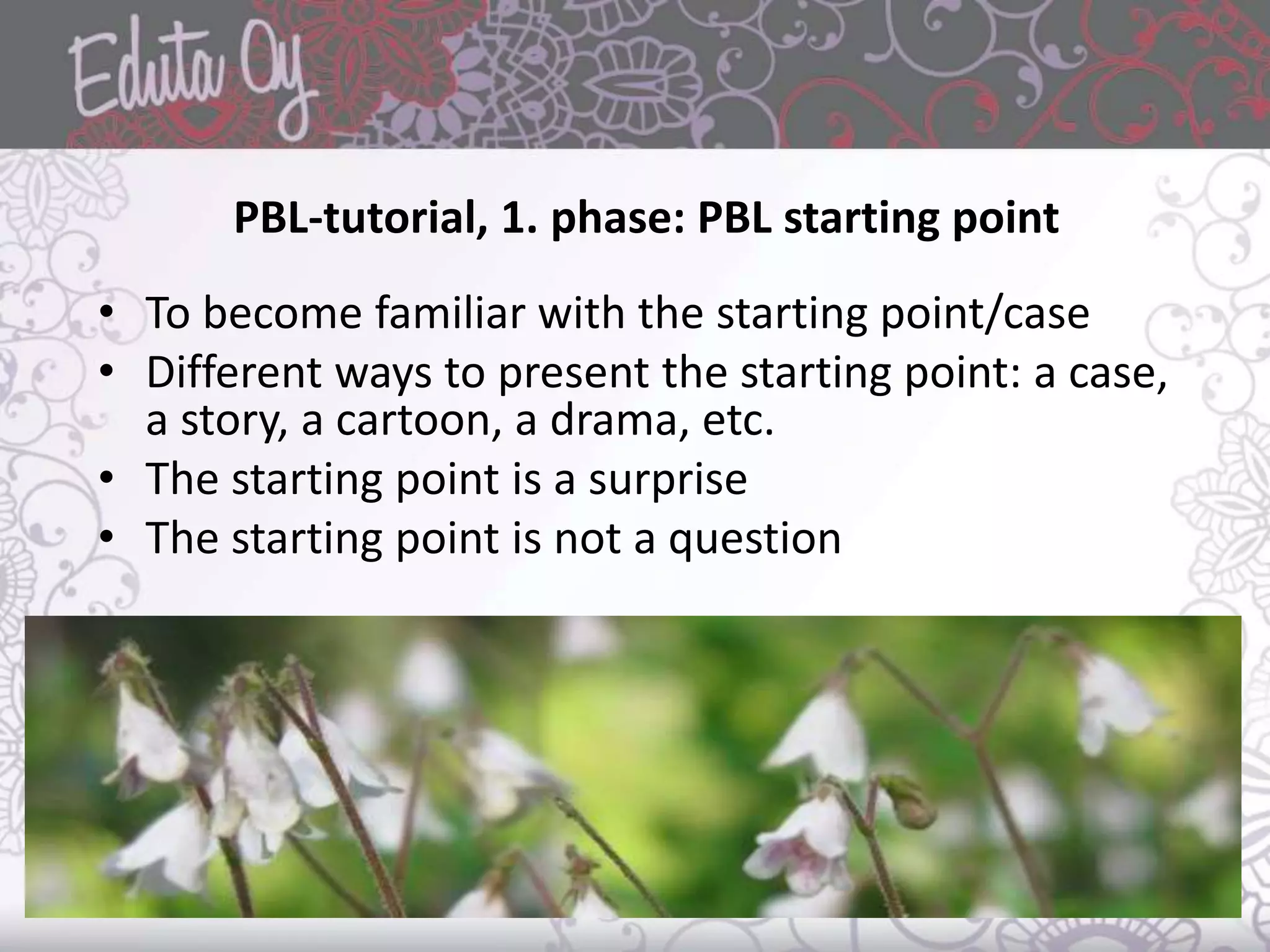 PBL-tutorial, 1. phase: PBL starting point
• To become familiar with the starting point/case
• Different ways to present the starting point: a case,
a story, a cartoon, a drama, etc.
• The starting point is a surprise
• The starting point is not a question
 