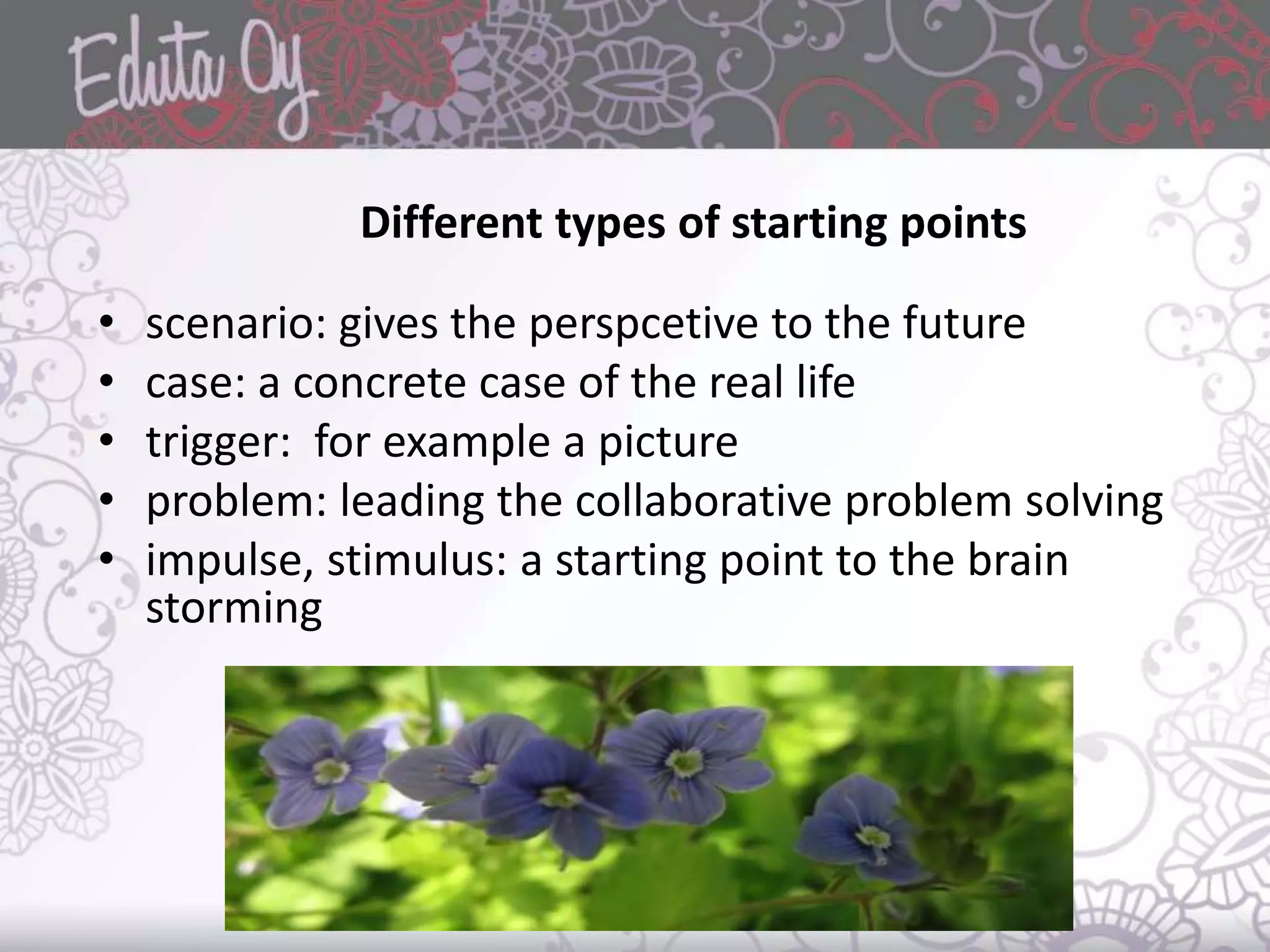 Different types of starting points
• scenario: gives the perspcetive to the future
• case: a concrete case of the real life
• trigger: for example a picture
• problem: leading the collaborative problem solving
• impulse, stimulus: a starting point to the brain
storming
 