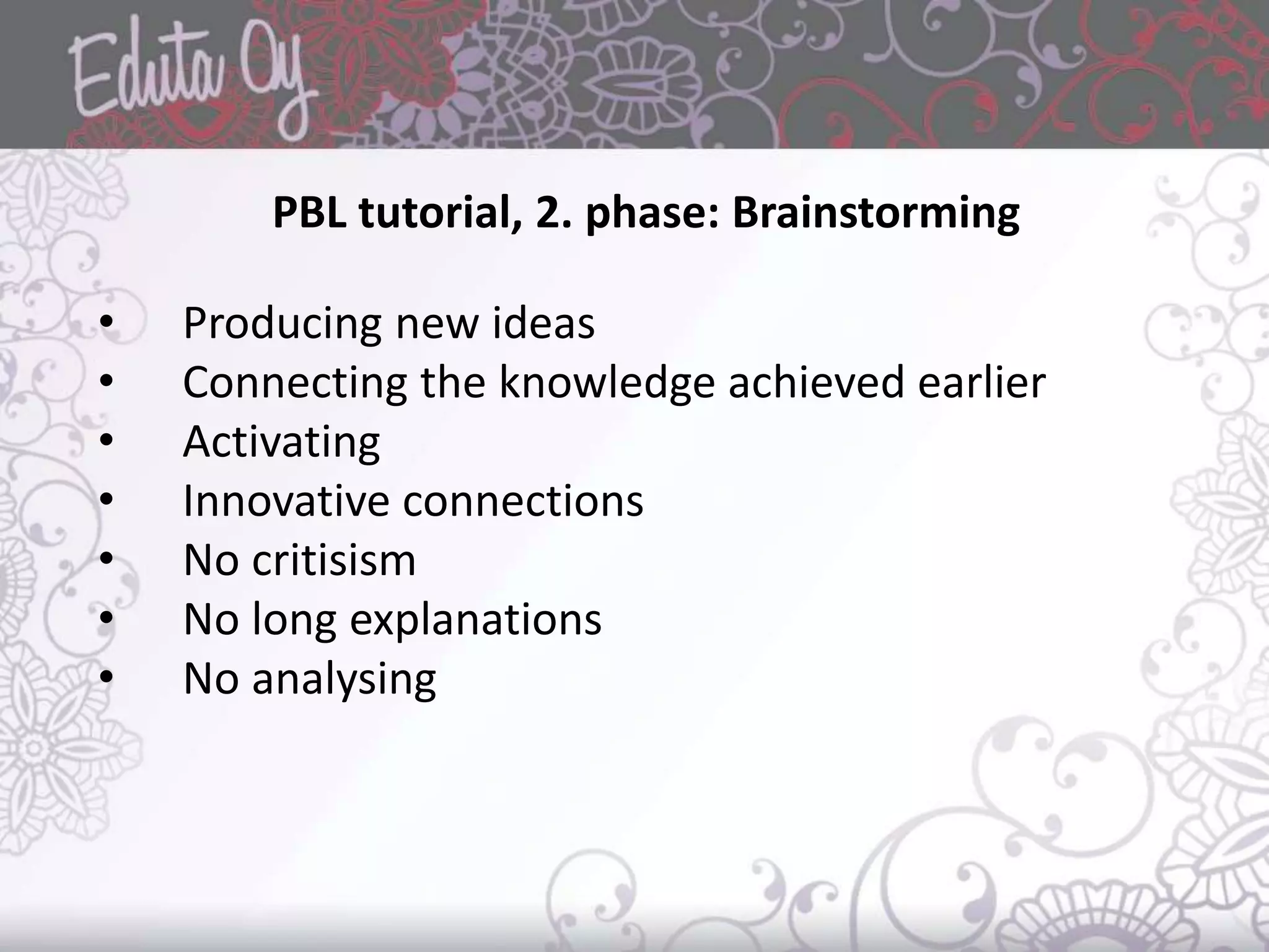 PBL tutorial, 2. phase: Brainstorming
• Producing new ideas
• Connecting the knowledge achieved earlier
• Activating
• Innovative connections
• No critisism
• No long explanations
• No analysing
 