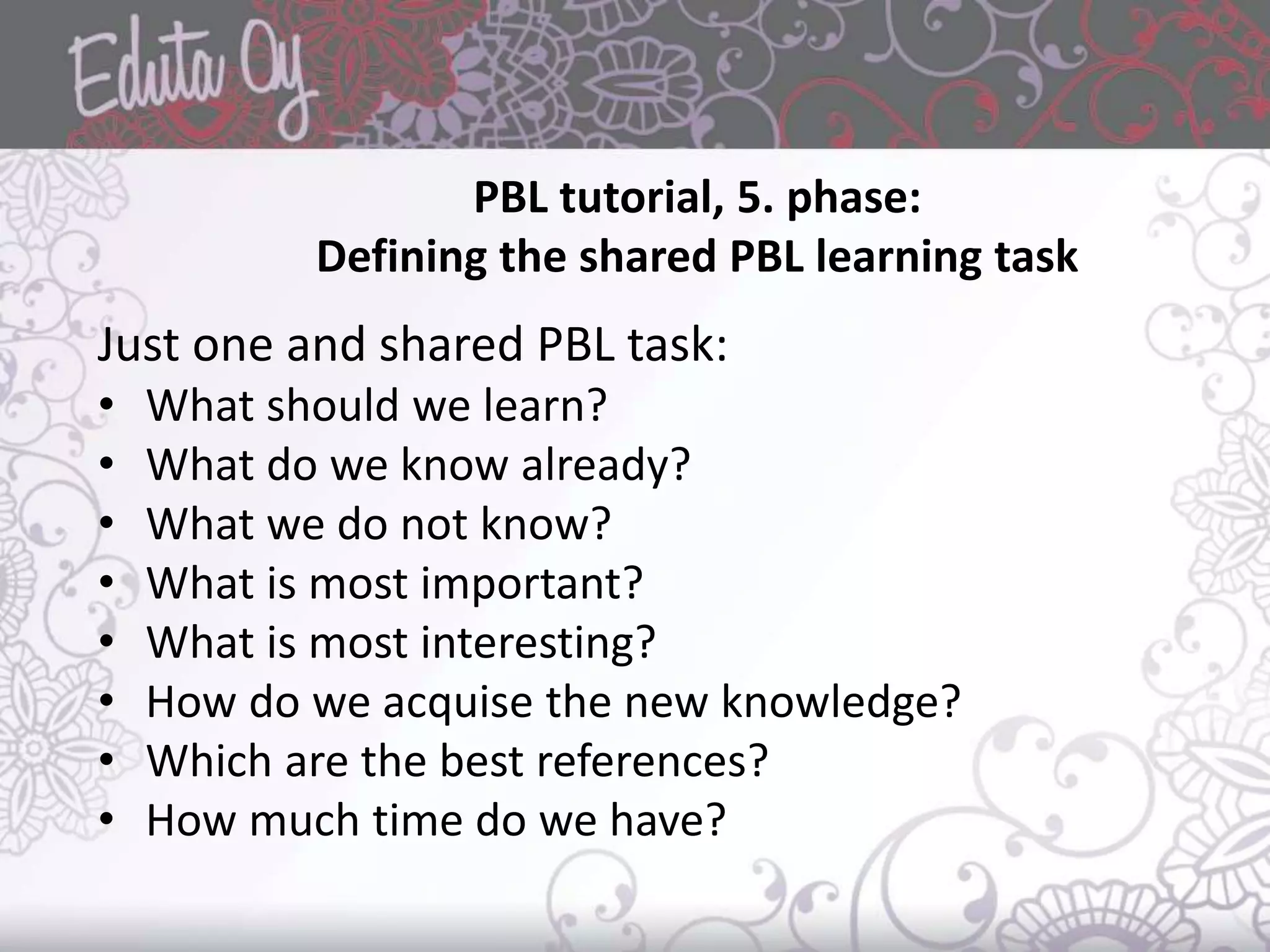 PBL tutorial, 5. phase:
Defining the shared PBL learning task
Just one and shared PBL task:
• What should we learn?
• What do we know already?
• What we do not know?
• What is most important?
• What is most interesting?
• How do we acquise the new knowledge?
• Which are the best references?
• How much time do we have?
 