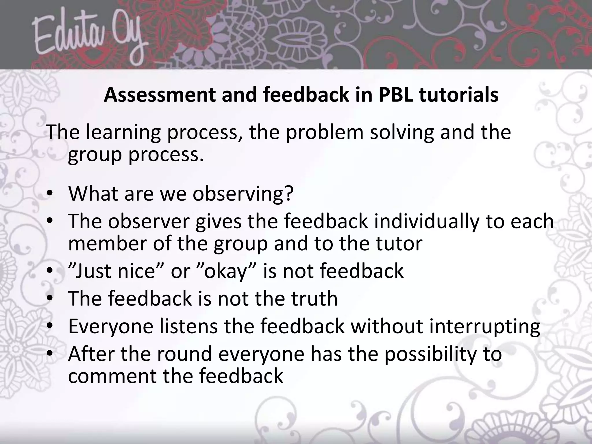 Assessment and feedback in PBL tutorials
The learning process, the problem solving and the
group process.
• What are we observing?
• The observer gives the feedback individually to each
member of the group and to the tutor
• ”Just nice” or ”okay” is not feedback
• The feedback is not the truth
• Everyone listens the feedback without interrupting
• After the round everyone has the possibility to
comment the feedback
 