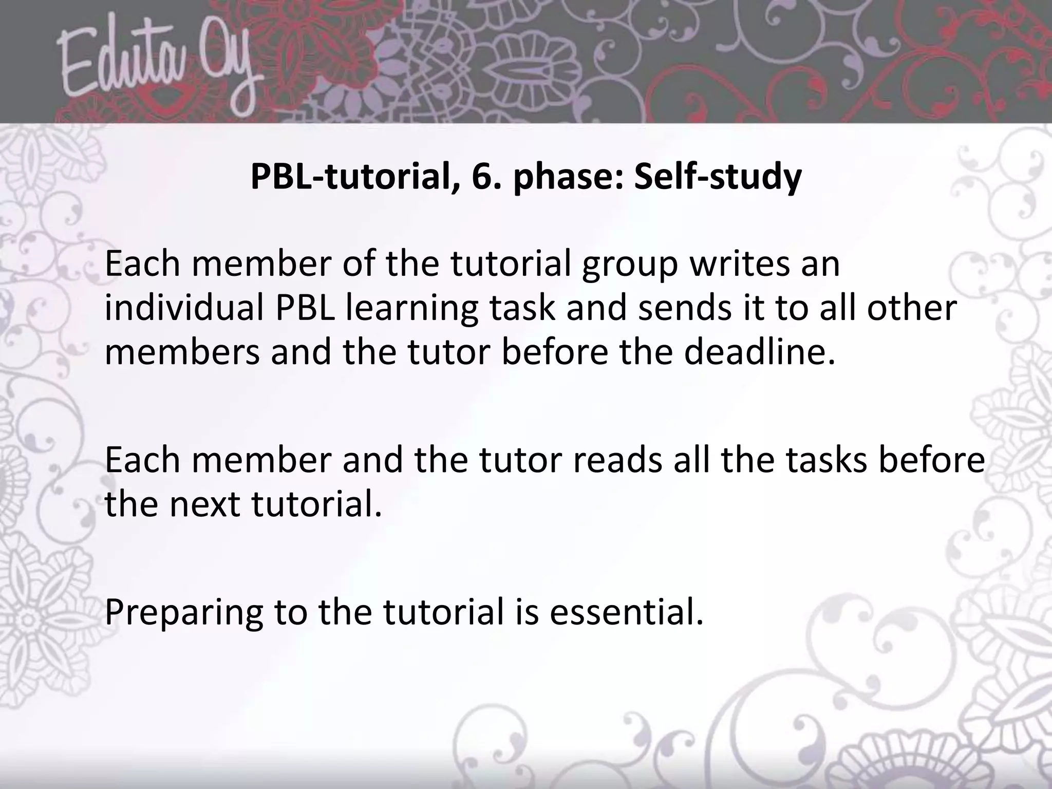 PBL-tutorial, 6. phase: Self-study
Each member of the tutorial group writes an
individual PBL learning task and sends it to all other
members and the tutor before the deadline.
Each member and the tutor reads all the tasks before
the next tutorial.
Preparing to the tutorial is essential.
 
