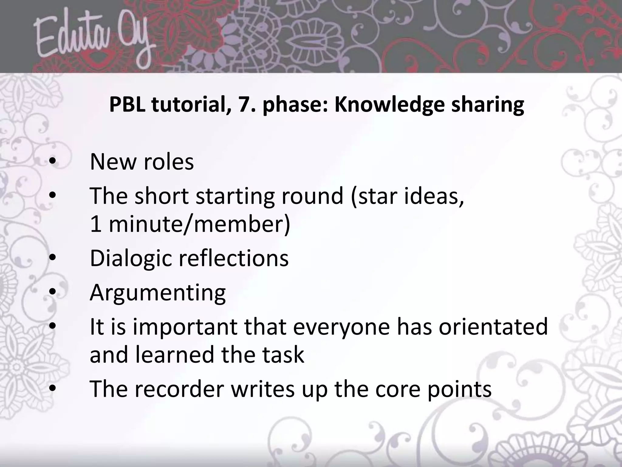 PBL tutorial, 7. phase: Knowledge sharing
• New roles
• The short starting round (star ideas,
1 minute/member)
• Dialogic reflections
• Argumenting
• It is important that everyone has orientated
and learned the task
• The recorder writes up the core points
 