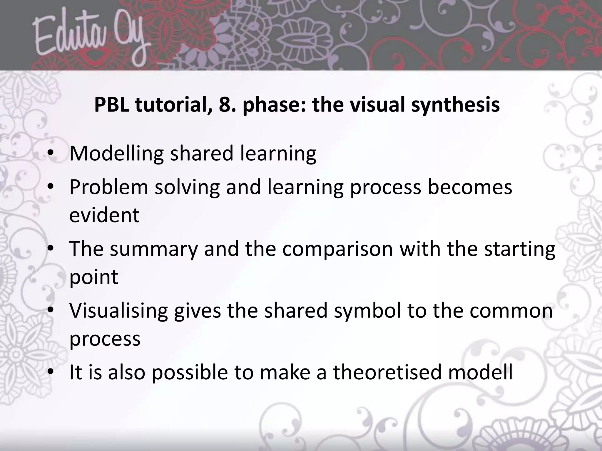 PBL tutorial, 8. phase: the visual synthesis
• Modelling shared learning
• Problem solving and learning process becomes
evident
• The summary and the comparison with the starting
point
• Visualising gives the shared symbol to the common
process
• It is also possible to make a theoretised modell
 