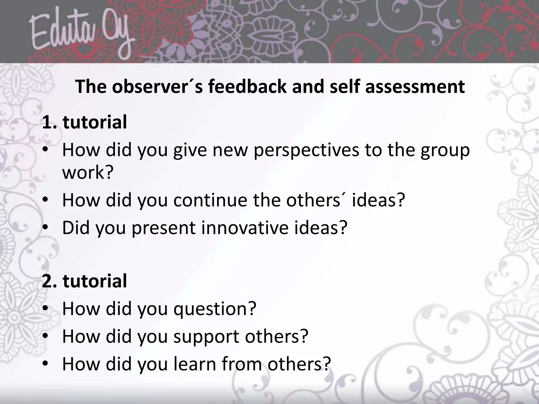 The observer´s feedback and self assessment
1. tutorial
• How did you give new perspectives to the group
work?
• How did you continue the others´ ideas?
• Did you present innovative ideas?
2. tutorial
• How did you question?
• How did you support others?
• How did you learn from others?
 