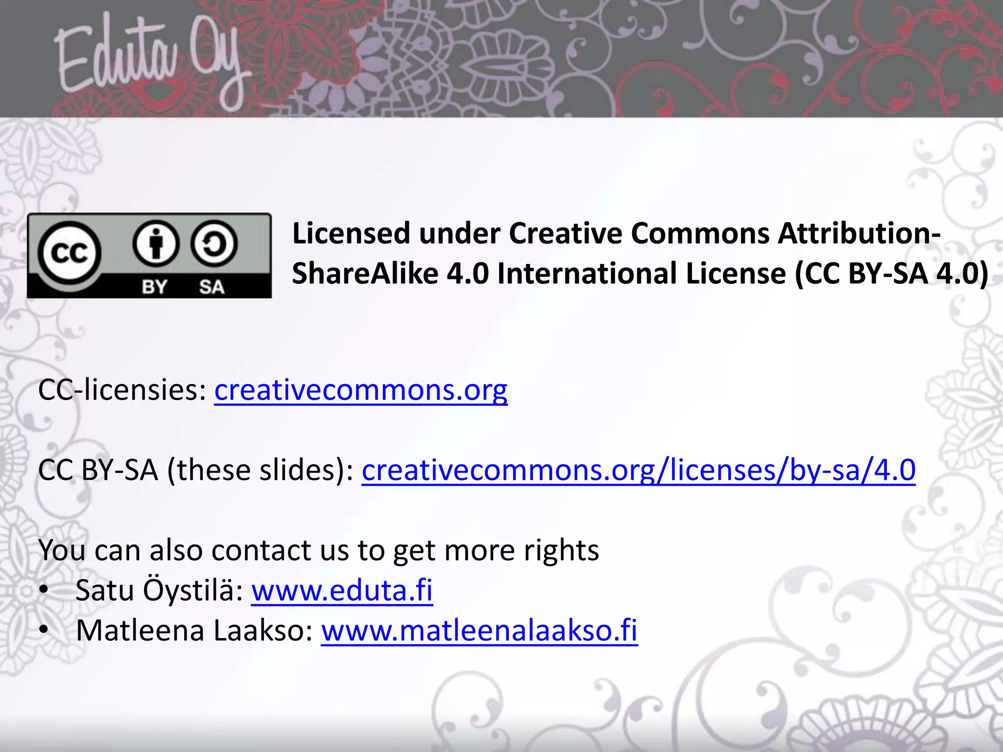 CC-licensies: creativecommons.org
CC BY-SA (these slides): creativecommons.org/licenses/by-sa/4.0
You can also contact us to get more rights
• Satu Öystilä: www.eduta.fi
• Matleena Laakso: www.matleenalaakso.fi
Licensed under Creative Commons Attribution-
ShareAlike 4.0 International License (CC BY-SA 4.0)
 