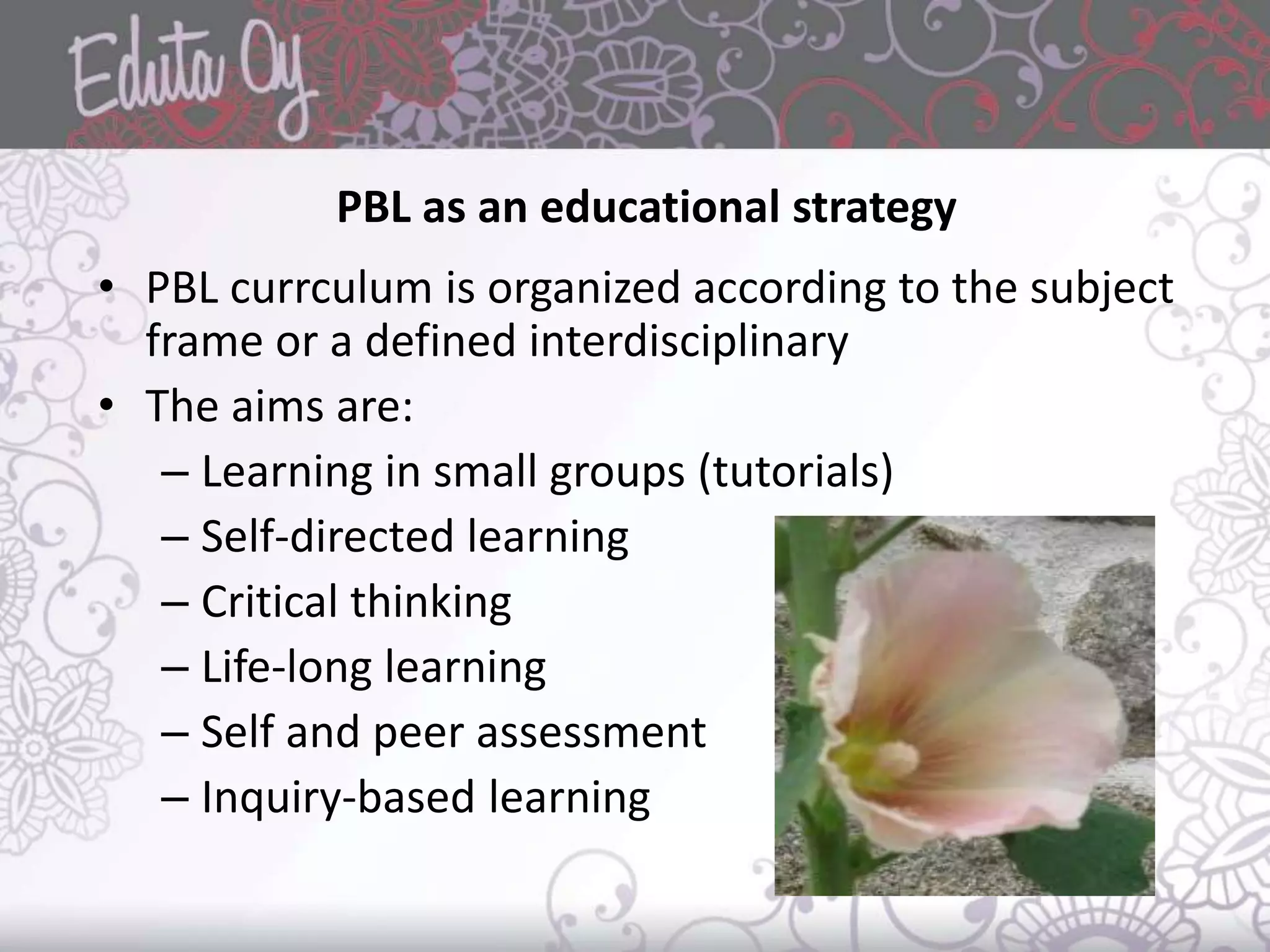 PBL as an educational strategy
• PBL currculum is organized according to the subject
frame or a defined interdisciplinary
• The aims are:
– Learning in small groups (tutorials)
– Self-directed learning
– Critical thinking
– Life-long learning
– Self and peer assessment
– Inquiry-based learning
 