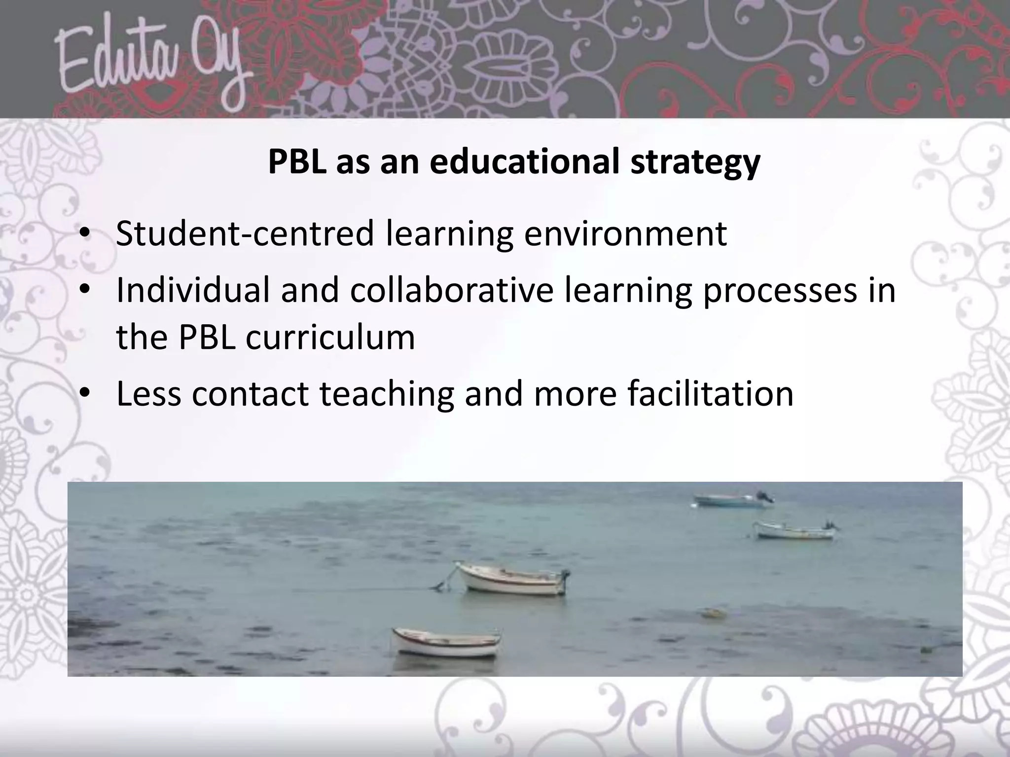 PBL as an educational strategy
• Student-centred learning environment
• Individual and collaborative learning processes in
the PBL curriculum
• Less contact teaching and more facilitation
 