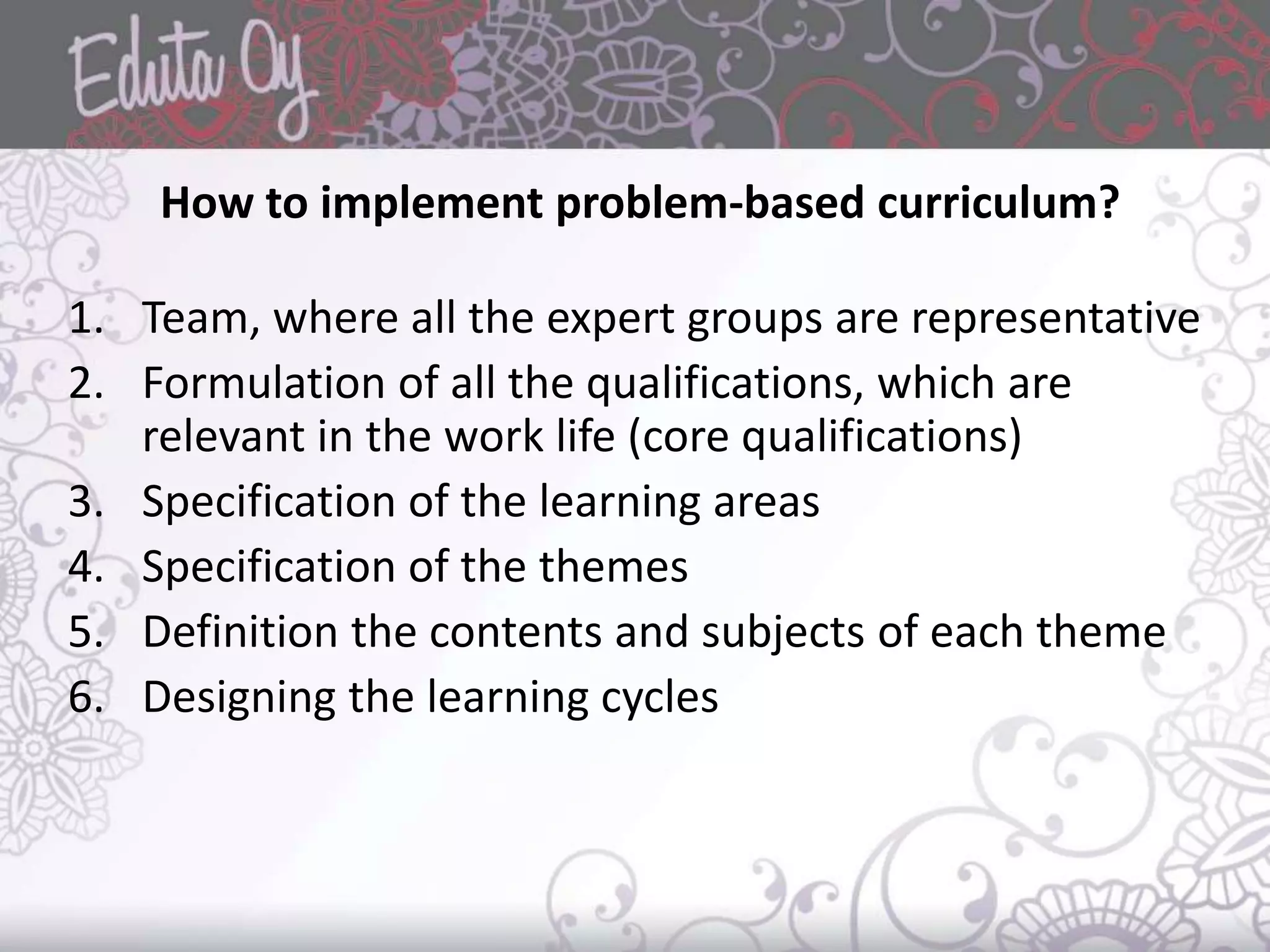 How to implement problem-based curriculum?
1. Team, where all the expert groups are representative
2. Formulation of all the qualifications, which are
relevant in the work life (core qualifications)
3. Specification of the learning areas
4. Specification of the themes
5. Definition the contents and subjects of each theme
6. Designing the learning cycles
 