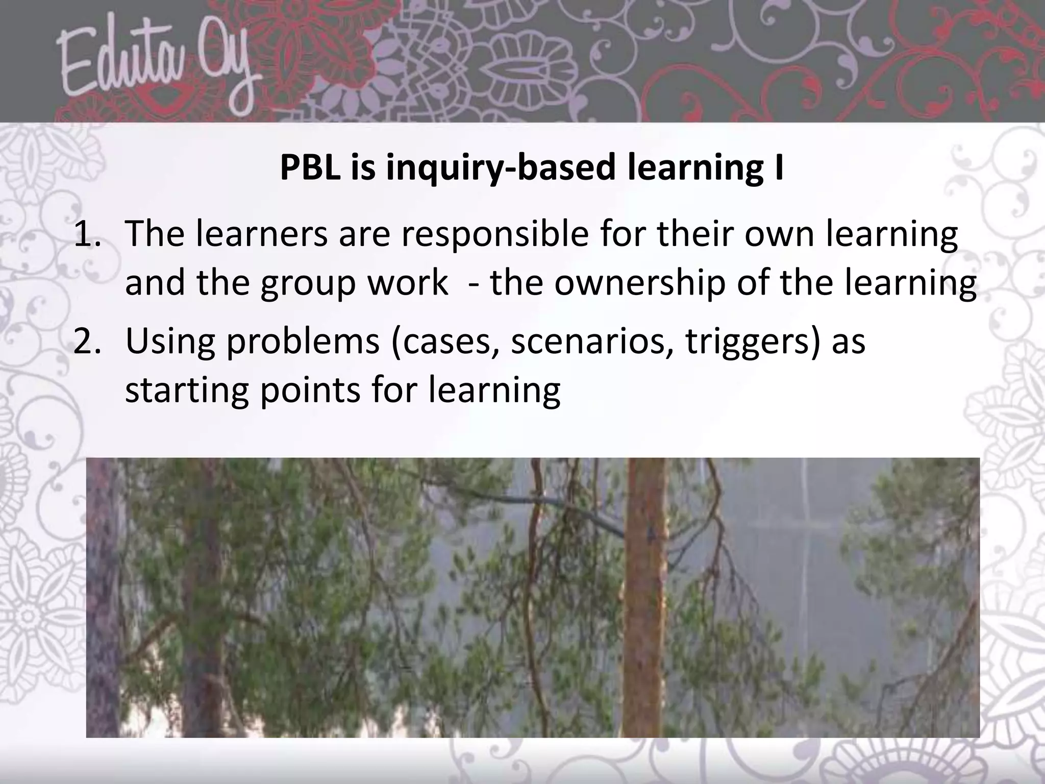 PBL is inquiry-based learning I
1. The learners are responsible for their own learning
and the group work - the ownership of the learning
2. Using problems (cases, scenarios, triggers) as
starting points for learning
 