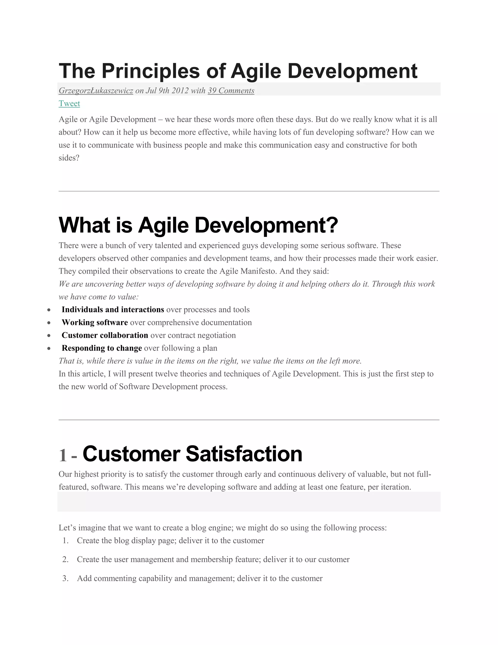 The Principles of Agile Development
GrzegorzŁukaszewicz on Jul 9th 2012 with 39 Comments
Tweet
Agile or Agile Development – we hear these words more often these days. But do we really know what it is all
about? How can it help us become more effective, while having lots of fun developing software? How can we
use it to communicate with business people and make this communication easy and constructive for both
sides?

What is Agile Development?
There were a bunch of very talented and experienced guys developing some serious software. These
developers observed other companies and development teams, and how their processes made their work easier.
They compiled their observations to create the Agile Manifesto. And they said:
We are uncovering better ways of developing software by doing it and helping others do it. Through this work
we have come to value:
Individuals and interactions over processes and tools
Working software over comprehensive documentation
Customer collaboration over contract negotiation
Responding to change over following a plan
That is, while there is value in the items on the right, we value the items on the left more.
In this article, I will present twelve theories and techniques of Agile Development. This is just the first step to
the new world of Software Development process.

1 - Customer Satisfaction
Our highest priority is to satisfy the customer through early and continuous delivery of valuable, but not fullfeatured, software. This means we’re developing software and adding at least one feature, per iteration.

Let’s imagine that we want to create a blog engine; we might do so using the following process:
1. Create the blog display page; deliver it to the customer
2. Create the user management and membership feature; deliver it to our customer
3. Add commenting capability and management; deliver it to the customer

 