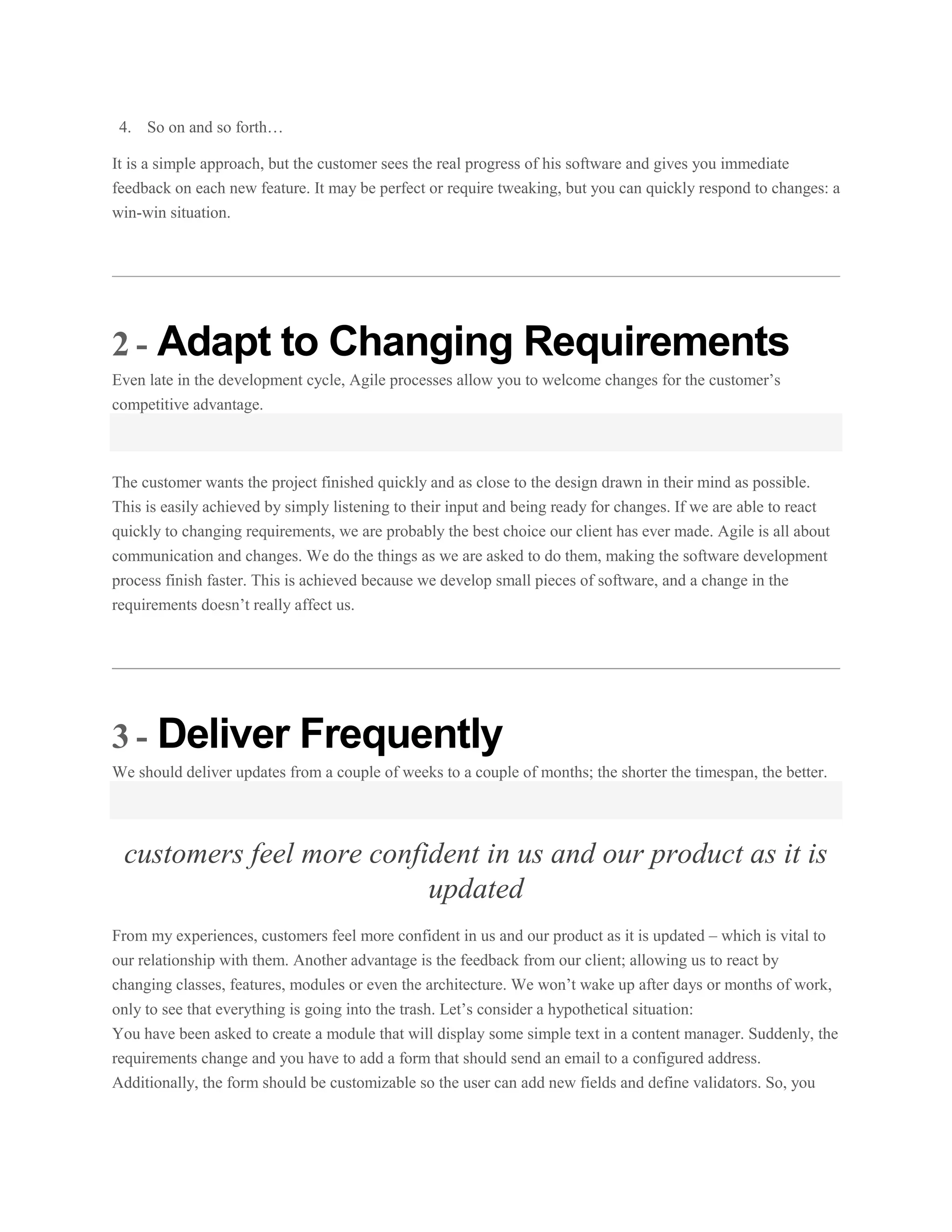 4. So on and so forth…
It is a simple approach, but the customer sees the real progress of his software and gives you immediate
feedback on each new feature. It may be perfect or require tweaking, but you can quickly respond to changes: a
win-win situation.

2 - Adapt to Changing Requirements
Even late in the development cycle, Agile processes allow you to welcome changes for the customer’s
competitive advantage.

The customer wants the project finished quickly and as close to the design drawn in their mind as possible.
This is easily achieved by simply listening to their input and being ready for changes. If we are able to react
quickly to changing requirements, we are probably the best choice our client has ever made. Agile is all about
communication and changes. We do the things as we are asked to do them, making the software development
process finish faster. This is achieved because we develop small pieces of software, and a change in the
requirements doesn’t really affect us.

3 - Deliver Frequently
We should deliver updates from a couple of weeks to a couple of months; the shorter the timespan, the better.

customers feel more confident in us and our product as it is
updated
From my experiences, customers feel more confident in us and our product as it is updated – which is vital to
our relationship with them. Another advantage is the feedback from our client; allowing us to react by
changing classes, features, modules or even the architecture. We won’t wake up after days or months of work,
only to see that everything is going into the trash. Let’s consider a hypothetical situation:
You have been asked to create a module that will display some simple text in a content manager. Suddenly, the
requirements change and you have to add a form that should send an email to a configured address.
Additionally, the form should be customizable so the user can add new fields and define validators. So, you

 