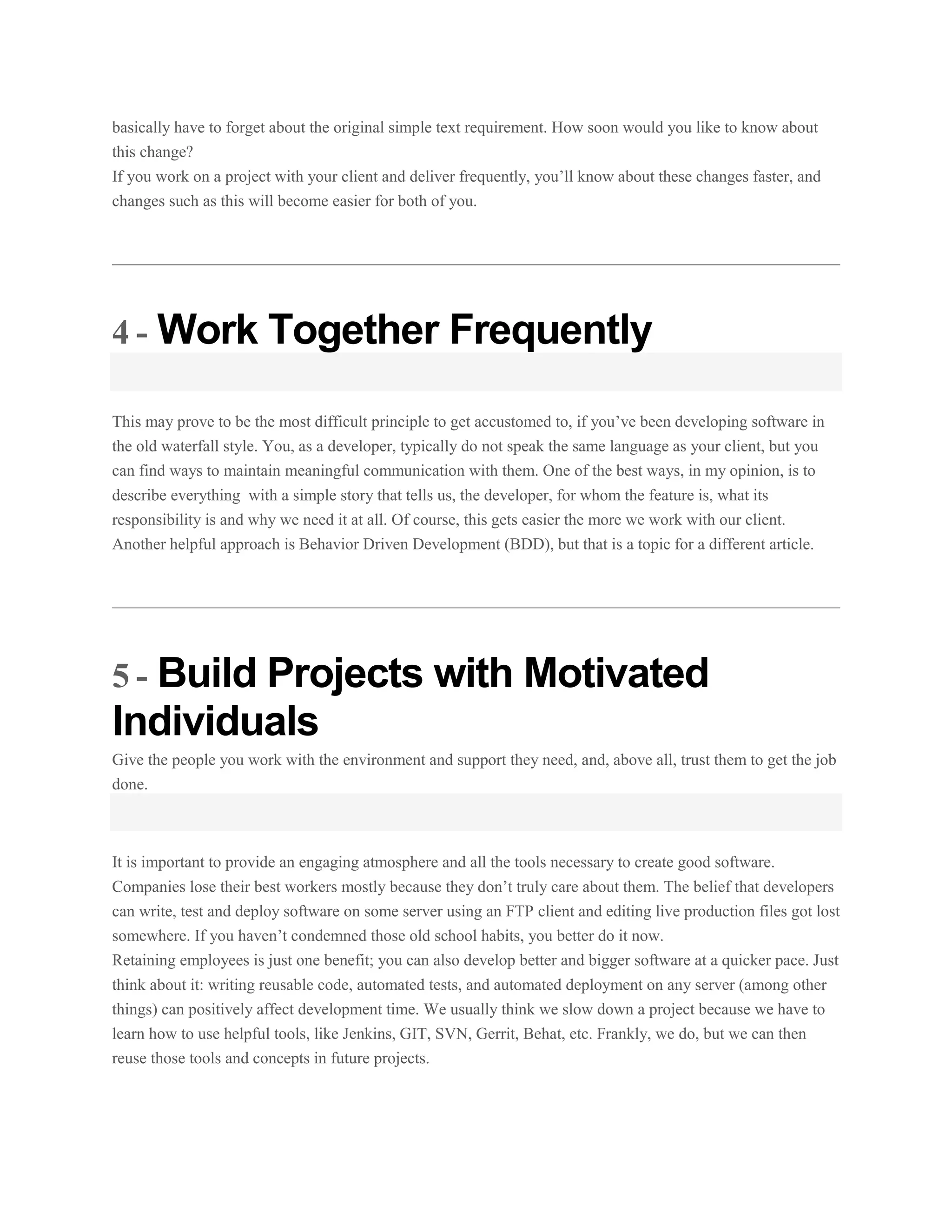 basically have to forget about the original simple text requirement. How soon would you like to know about
this change?
If you work on a project with your client and deliver frequently, you’ll know about these changes faster, and
changes such as this will become easier for both of you.

4 - Work Together Frequently
This may prove to be the most difficult principle to get accustomed to, if you’ve been developing software in
the old waterfall style. You, as a developer, typically do not speak the same language as your client, but you
can find ways to maintain meaningful communication with them. One of the best ways, in my opinion, is to
describe everything with a simple story that tells us, the developer, for whom the feature is, what its
responsibility is and why we need it at all. Of course, this gets easier the more we work with our client.
Another helpful approach is Behavior Driven Development (BDD), but that is a topic for a different article.

5 - Build Projects with Motivated

Individuals
Give the people you work with the environment and support they need, and, above all, trust them to get the job
done.

It is important to provide an engaging atmosphere and all the tools necessary to create good software.
Companies lose their best workers mostly because they don’t truly care about them. The belief that developers
can write, test and deploy software on some server using an FTP client and editing live production files got lost
somewhere. If you haven’t condemned those old school habits, you better do it now.
Retaining employees is just one benefit; you can also develop better and bigger software at a quicker pace. Just
think about it: writing reusable code, automated tests, and automated deployment on any server (among other
things) can positively affect development time. We usually think we slow down a project because we have to
learn how to use helpful tools, like Jenkins, GIT, SVN, Gerrit, Behat, etc. Frankly, we do, but we can then
reuse those tools and concepts in future projects.

 
