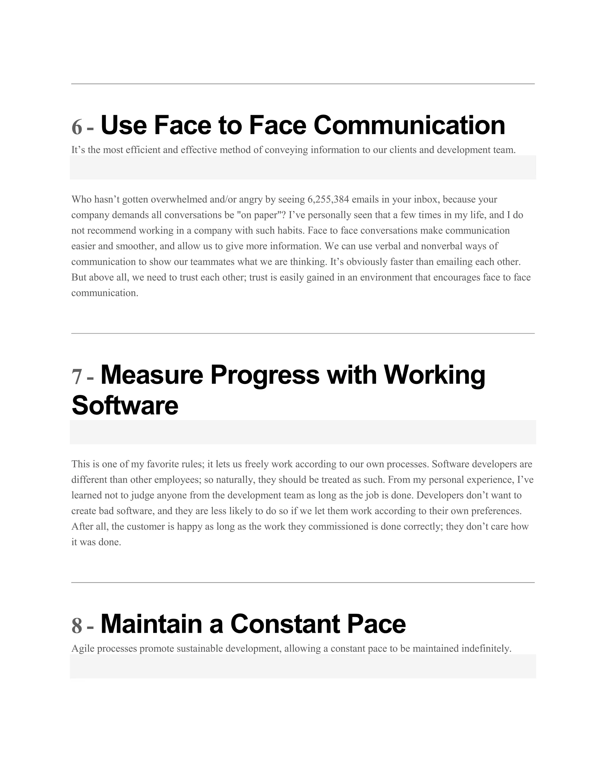 6 - Use Face to Face Communication
It’s the most efficient and effective method of conveying information to our clients and development team.

Who hasn’t gotten overwhelmed and/or angry by seeing 6,255,384 emails in your inbox, because your
company demands all conversations be "on paper"? I’ve personally seen that a few times in my life, and I do
not recommend working in a company with such habits. Face to face conversations make communication
easier and smoother, and allow us to give more information. We can use verbal and nonverbal ways of
communication to show our teammates what we are thinking. It’s obviously faster than emailing each other.
But above all, we need to trust each other; trust is easily gained in an environment that encourages face to face
communication.

7 - Measure Progress with Working

Software
This is one of my favorite rules; it lets us freely work according to our own processes. Software developers are
different than other employees; so naturally, they should be treated as such. From my personal experience, I’ve
learned not to judge anyone from the development team as long as the job is done. Developers don’t want to
create bad software, and they are less likely to do so if we let them work according to their own preferences.
After all, the customer is happy as long as the work they commissioned is done correctly; they don’t care how
it was done.

8 - Maintain a Constant Pace
Agile processes promote sustainable development, allowing a constant pace to be maintained indefinitely.

 