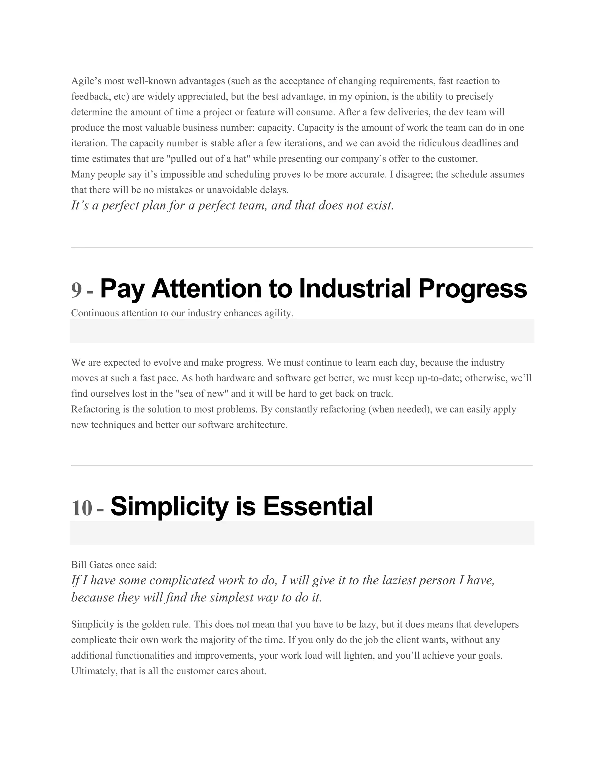 Agile’s most well-known advantages (such as the acceptance of changing requirements, fast reaction to
feedback, etc) are widely appreciated, but the best advantage, in my opinion, is the ability to precisely
determine the amount of time a project or feature will consume. After a few deliveries, the dev team will
produce the most valuable business number: capacity. Capacity is the amount of work the team can do in one
iteration. The capacity number is stable after a few iterations, and we can avoid the ridiculous deadlines and
time estimates that are "pulled out of a hat" while presenting our company’s offer to the customer.
Many people say it’s impossible and scheduling proves to be more accurate. I disagree; the schedule assumes
that there will be no mistakes or unavoidable delays.

It’s a perfect plan for a perfect team, and that does not exist.

9 - Pay Attention to Industrial Progress
Continuous attention to our industry enhances agility.

We are expected to evolve and make progress. We must continue to learn each day, because the industry
moves at such a fast pace. As both hardware and software get better, we must keep up-to-date; otherwise, we’ll
find ourselves lost in the "sea of new" and it will be hard to get back on track.
Refactoring is the solution to most problems. By constantly refactoring (when needed), we can easily apply
new techniques and better our software architecture.

10 - Simplicity is Essential
Bill Gates once said:

If I have some complicated work to do, I will give it to the laziest person I have,
because they will find the simplest way to do it.
Simplicity is the golden rule. This does not mean that you have to be lazy, but it does means that developers
complicate their own work the majority of the time. If you only do the job the client wants, without any
additional functionalities and improvements, your work load will lighten, and you’ll achieve your goals.
Ultimately, that is all the customer cares about.

 