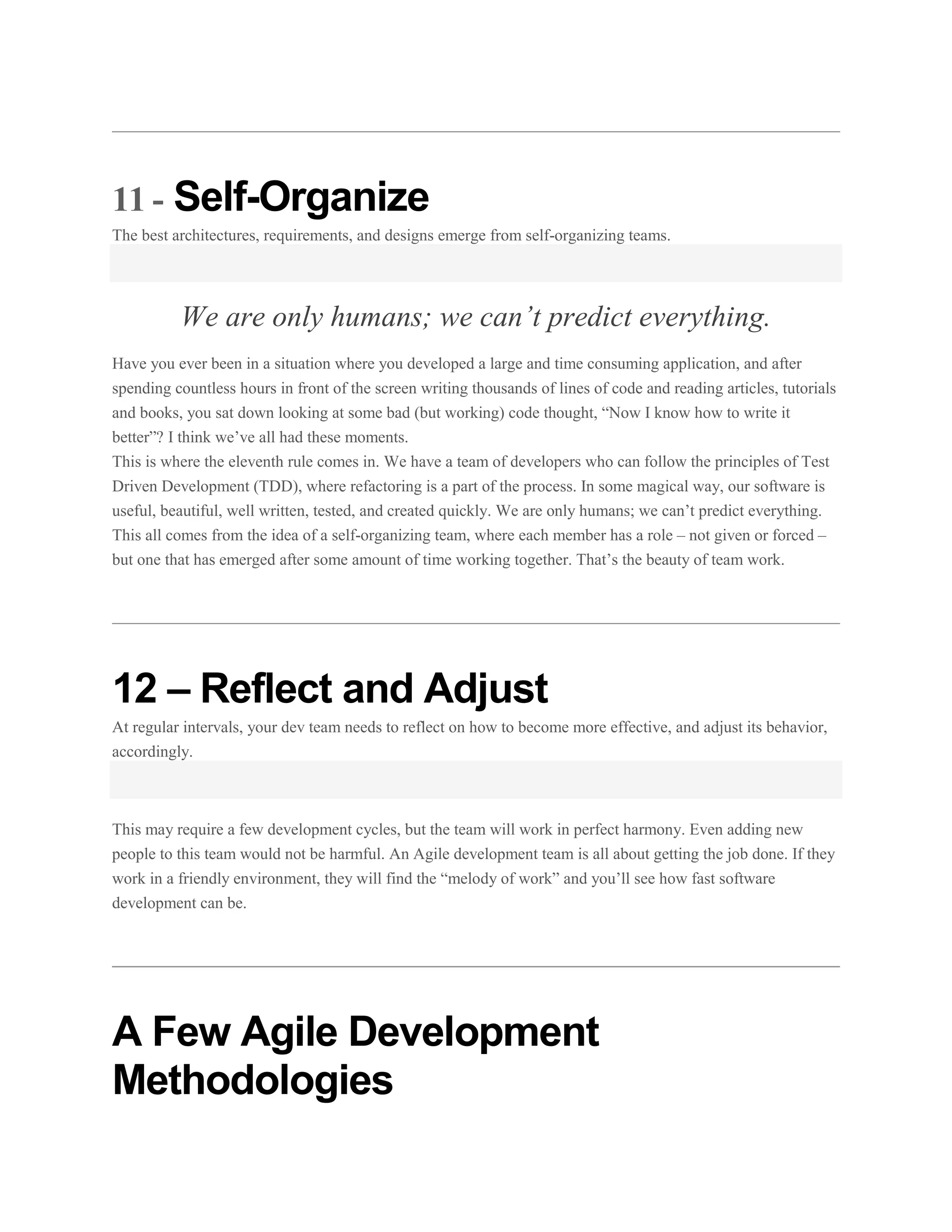 11 - Self-Organize
The best architectures, requirements, and designs emerge from self-organizing teams.

We are only humans; we can’t predict everything.
Have you ever been in a situation where you developed a large and time consuming application, and after
spending countless hours in front of the screen writing thousands of lines of code and reading articles, tutorials
and books, you sat down looking at some bad (but working) code thought, “Now I know how to write it
better”? I think we’ve all had these moments.
This is where the eleventh rule comes in. We have a team of developers who can follow the principles of Test
Driven Development (TDD), where refactoring is a part of the process. In some magical way, our software is
useful, beautiful, well written, tested, and created quickly. We are only humans; we can’t predict everything.
This all comes from the idea of a self-organizing team, where each member has a role – not given or forced –
but one that has emerged after some amount of time working together. That’s the beauty of team work.

12 – Reflect and Adjust
At regular intervals, your dev team needs to reflect on how to become more effective, and adjust its behavior,
accordingly.

This may require a few development cycles, but the team will work in perfect harmony. Even adding new
people to this team would not be harmful. An Agile development team is all about getting the job done. If they
work in a friendly environment, they will find the “melody of work” and you’ll see how fast software
development can be.

A Few Agile Development
Methodologies

 