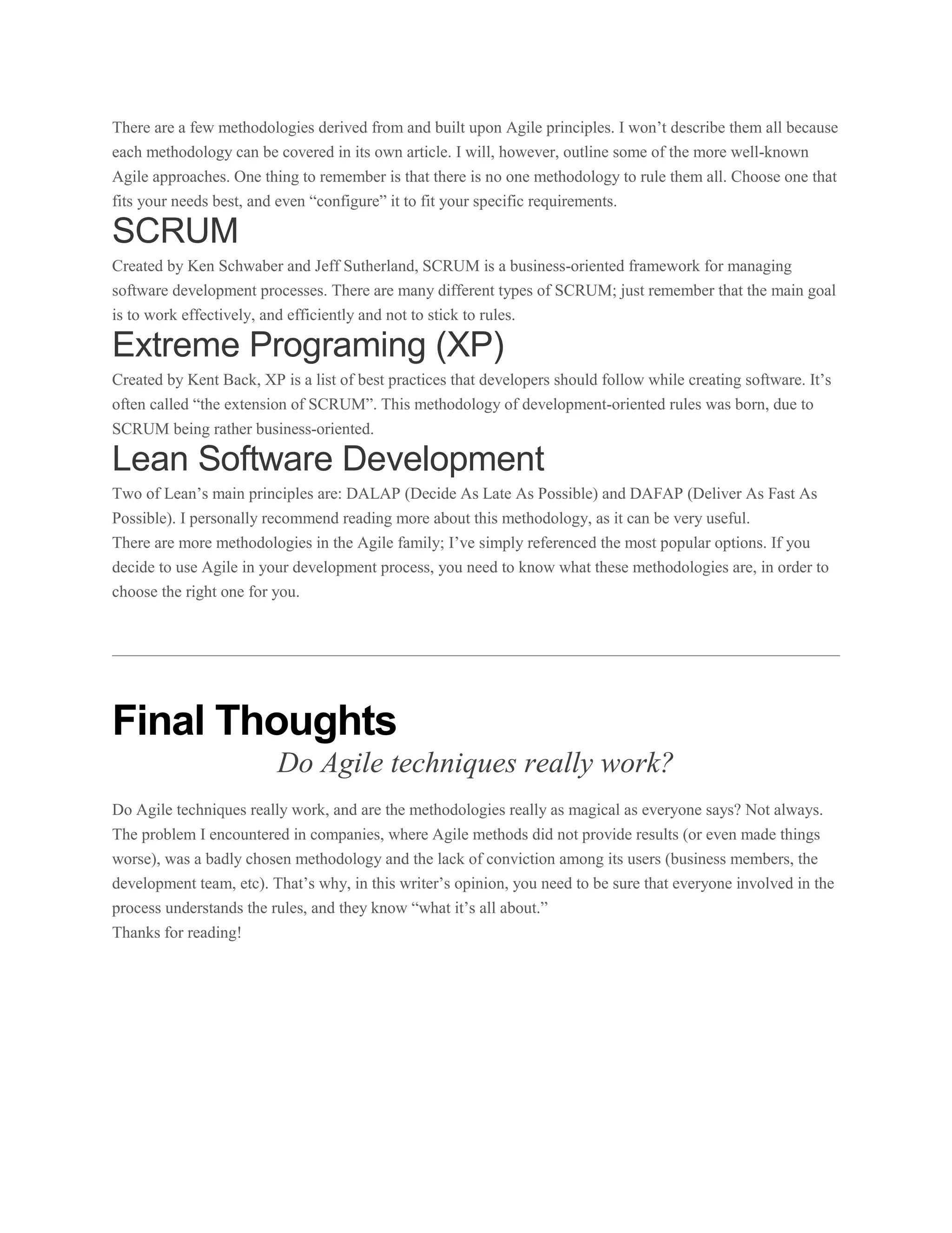 There are a few methodologies derived from and built upon Agile principles. I won’t describe them all because
each methodology can be covered in its own article. I will, however, outline some of the more well-known
Agile approaches. One thing to remember is that there is no one methodology to rule them all. Choose one that
fits your needs best, and even “configure” it to fit your specific requirements.

SCRUM
Created by Ken Schwaber and Jeff Sutherland, SCRUM is a business-oriented framework for managing
software development processes. There are many different types of SCRUM; just remember that the main goal
is to work effectively, and efficiently and not to stick to rules.

Extreme Programing (XP)
Created by Kent Back, XP is a list of best practices that developers should follow while creating software. It’s
often called “the extension of SCRUM”. This methodology of development-oriented rules was born, due to
SCRUM being rather business-oriented.

Lean Software Development
Two of Lean’s main principles are: DALAP (Decide As Late As Possible) and DAFAP (Deliver As Fast As
Possible). I personally recommend reading more about this methodology, as it can be very useful.
There are more methodologies in the Agile family; I’ve simply referenced the most popular options. If you
decide to use Agile in your development process, you need to know what these methodologies are, in order to
choose the right one for you.

Final Thoughts
Do Agile techniques really work?
Do Agile techniques really work, and are the methodologies really as magical as everyone says? Not always.
The problem I encountered in companies, where Agile methods did not provide results (or even made things
worse), was a badly chosen methodology and the lack of conviction among its users (business members, the
development team, etc). That’s why, in this writer’s opinion, you need to be sure that everyone involved in the
process understands the rules, and they know “what it’s all about.”
Thanks for reading!

 