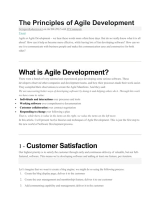 The Principles of Agile Development
GrzegorzŁukaszewicz on Jul 9th 2012 with 39 Comments
Tweet
Agile or Agile Development – we hear these words more often these days. But do we really know what it is all
about? How can it help us become more effective, while having lots of fun developing software? How can we
use it to communicate with business people and make this communication easy and constructive for both
sides?

What is Agile Development?
There were a bunch of very talented and experienced guys developing some serious software. These
developers observed other companies and development teams, and how their processes made their work easier.
They compiled their observations to create the Agile Manifesto. And they said:
We are uncovering better ways of developing software by doing it and helping others do it. Through this work
we have come to value:
Individuals and interactions over processes and tools
Working software over comprehensive documentation
Customer collaboration over contract negotiation
Responding to change over following a plan
That is, while there is value in the items on the right, we value the items on the left more.
In this article, I will present twelve theories and techniques of Agile Development. This is just the first step to
the new world of Software Development process.

1 - Customer Satisfaction
Our highest priority is to satisfy the customer through early and continuous delivery of valuable, but not fullfeatured, software. This means we’re developing software and adding at least one feature, per iteration.

Let’s imagine that we want to create a blog engine; we might do so using the following process:
1. Create the blog display page; deliver it to the customer
2. Create the user management and membership feature; deliver it to our customer
3. Add commenting capability and management; deliver it to the customer

 