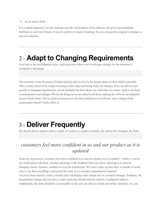 4. So on and so forth…
It is a simple approach, but the customer sees the real progress of his software and gives you immediate
feedback on each new feature. It may be perfect or require tweaking, but you can quickly respond to changes: a
win-win situation.

2 - Adapt to Changing Requirements
Even late in the development cycle, Agile processes allow you to welcome changes for the customer’s
competitive advantage.

The customer wants the project finished quickly and as close to the design drawn in their mind as possible.
This is easily achieved by simply listening to their input and being ready for changes. If we are able to react
quickly to changing requirements, we are probably the best choice our client has ever made. Agile is all about
communication and changes. We do the things as we are asked to do them, making the software development
process finish faster. This is achieved because we develop small pieces of software, and a change in the
requirements doesn’t really affect us.

3 - Deliver Frequently
We should deliver updates from a couple of weeks to a couple of months; the shorter the timespan, the better.

customers feel more confident in us and our product as it is
updated
From my experiences, customers feel more confident in us and our product as it is updated – which is vital to
our relationship with them. Another advantage is the feedback from our client; allowing us to react by
changing classes, features, modules or even the architecture. We won’t wake up after days or months of work,
only to see that everything is going into the trash. Let’s consider a hypothetical situation:
You have been asked to create a module that will display some simple text in a content manager. Suddenly, the
requirements change and you have to add a form that should send an email to a configured address.
Additionally, the form should be customizable so the user can add new fields and define validators. So, you

 