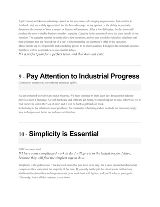 Agile’s most well-known advantages (such as the acceptance of changing requirements, fast reaction to
feedback, etc) are widely appreciated, but the best advantage, in my opinion, is the ability to precisely
determine the amount of time a project or feature will consume. After a few deliveries, the dev team will
produce the most valuable business number: capacity. Capacity is the amount of work the team can do in one
iteration. The capacity number is stable after a few iterations, and we can avoid the ridiculous deadlines and
time estimates that are "pulled out of a hat" while presenting our company’s offer to the customer.
Many people say it’s impossible and scheduling proves to be more accurate. I disagree; the schedule assumes
that there will be no mistakes or unavoidable delays.

It’s a perfect plan for a perfect team, and that does not exist.

9 - Pay Attention to Industrial Progress
Continuous attention to our industry enhances agility.

We are expected to evolve and make progress. We must continue to learn each day, because the industry
moves at such a fast pace. As both hardware and software get better, we must keep up-to-date; otherwise, we’ll
find ourselves lost in the "sea of new" and it will be hard to get back on track.
Refactoring is the solution to most problems. By constantly refactoring (when needed), we can easily apply
new techniques and better our software architecture.

10 - Simplicity is Essential
Bill Gates once said:

If I have some complicated work to do, I will give it to the laziest person I have,
because they will find the simplest way to do it.
Simplicity is the golden rule. This does not mean that you have to be lazy, but it does means that developers
complicate their own work the majority of the time. If you only do the job the client wants, without any
additional functionalities and improvements, your work load will lighten, and you’ll achieve your goals.
Ultimately, that is all the customer cares about.

 