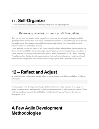 11 - Self-Organize
The best architectures, requirements, and designs emerge from self-organizing teams.

We are only humans; we can’t predict everything.
Have you ever been in a situation where you developed a large and time consuming application, and after
spending countless hours in front of the screen writing thousands of lines of code and reading articles, tutorials
and books, you sat down looking at some bad (but working) code thought, “Now I know how to write it
better”? I think we’ve all had these moments.
This is where the eleventh rule comes in. We have a team of developers who can follow the principles of Test
Driven Development (TDD), where refactoring is a part of the process. In some magical way, our software is
useful, beautiful, well written, tested, and created quickly. We are only humans; we can’t predict everything.
This all comes from the idea of a self-organizing team, where each member has a role – not given or forced –
but one that has emerged after some amount of time working together. That’s the beauty of team work.

12 – Reflect and Adjust
At regular intervals, your dev team needs to reflect on how to become more effective, and adjust its behavior,
accordingly.

This may require a few development cycles, but the team will work in perfect harmony. Even adding new
people to this team would not be harmful. An Agile development team is all about getting the job done. If they
work in a friendly environment, they will find the “melody of work” and you’ll see how fast software
development can be.

A Few Agile Development
Methodologies

 