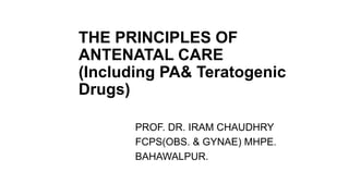 THE PRINCIPLES OF
ANTENATAL CARE
(Including PA& Teratogenic
Drugs)
PROF. DR. IRAM CHAUDHRY
FCPS(OBS. & GYNAE) MHPE.
BAHAWALPUR.
 