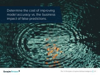The 10 Principles of Applied Artificial Intelligence 46
Determine the cost of improving
model accuracy vs. the business
impact of false predictions.
 