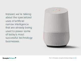 The 10 Principles of Applied Artificial Intelligence 5
Instead, we’re talking
about the specialized
uses of artificial
narrow intelligence
that are already being
used to power some
of today’s most
successful technology
businesses.
 