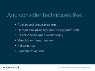 The 10 Principles of Applied Artificial Intelligence 72The 10 Principles of Applied Artificial Intelligence 72
• Rule-based circuit breakers
• Human and AI-based monitoring and audits
• Check-and-balance redundancy
• Mandatory human review
• Kill switches
• Least-harm actions
And consider techniques like:
 