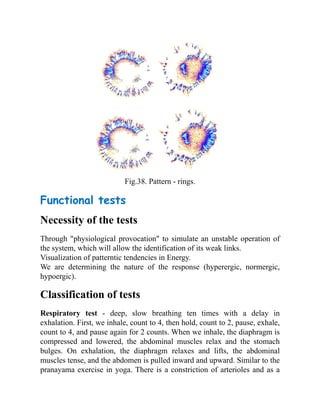 Fig.38. Pattern - rings.
Functional tests
Necessity of the tests
Through "physiological provocation" to simulate an unstable operation of
the system, which will allow the identification of its weak links.
Visualization of patterntic tendencies in Energy.
We are determining the nature of the response (hyperergic, normergic,
hypoergic).
Classification of tests
Respiratory test - deep, slow breathing ten times with a delay in
exhalation. First, we inhale, count to 4, then hold, count to 2, pause, exhale,
count to 4, and pause again for 2 counts. When we inhale, the diaphragm is
compressed and lowered, the abdominal muscles relax and the stomach
bulges. On exhalation, the diaphragm relaxes and lifts, the abdominal
muscles tense, and the abdomen is pulled inward and upward. Similar to the
pranayama exercise in yoga. There is a constriction of arterioles and as a
 