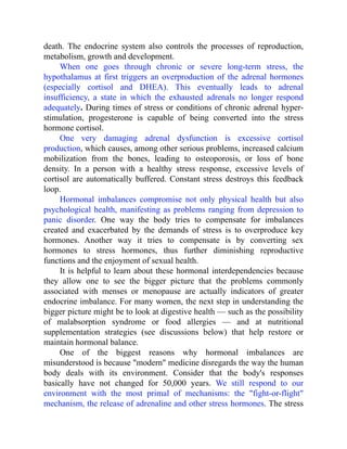 death. The endocrine system also controls the processes of reproduction,
metabolism, growth and development.
When one goes through chronic or severe long-term stress, the
hypothalamus at first triggers an overproduction of the adrenal hormones
(especially cortisol and DHEA). This eventually leads to adrenal
insufficiency, a state in which the exhausted adrenals no longer respond
adequately. During times of stress or conditions of chronic adrenal hyper-
stimulation, progesterone is capable of being converted into the stress
hormone cortisol.
One very damaging adrenal dysfunction is excessive cortisol
production, which causes, among other serious problems, increased calcium
mobilization from the bones, leading to osteoporosis, or loss of bone
density. In a person with a healthy stress response, excessive levels of
cortisol are automatically buffered. Constant stress destroys this feedback
loop.
Hormonal imbalances compromise not only physical health but also
psychological health, manifesting as problems ranging from depression to
panic disorder. One way the body tries to compensate for imbalances
created and exacerbated by the demands of stress is to overproduce key
hormones. Another way it tries to compensate is by converting sex
hormones to stress hormones, thus further diminishing reproductive
functions and the enjoyment of sexual health.
It is helpful to learn about these hormonal interdependencies because
they allow one to see the bigger picture that the problems commonly
associated with menses or menopause are actually indicators of greater
endocrine imbalance. For many women, the next step in understanding the
bigger picture might be to look at digestive health — such as the possibility
of malabsorption syndrome or food allergies — and at nutritional
supplementation strategies (see discussions below) that help restore or
maintain hormonal balance.
One of the biggest reasons why hormonal imbalances are
misunderstood is because "modern" medicine disregards the way the human
body deals with its environment. Consider that the body's responses
basically have not changed for 50,000 years. We still respond to our
environment with the most primal of mechanisms: the "fight-or-flight"
mechanism, the release of adrenaline and other stress hormones. The stress
 