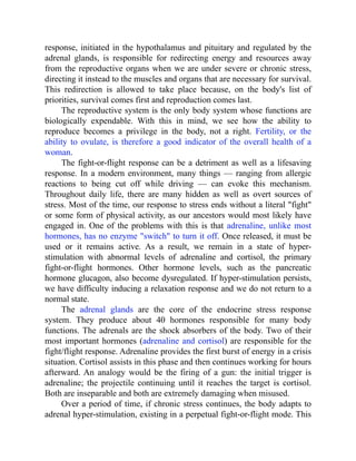 response, initiated in the hypothalamus and pituitary and regulated by the
adrenal glands, is responsible for redirecting energy and resources away
from the reproductive organs when we are under severe or chronic stress,
directing it instead to the muscles and organs that are necessary for survival.
This redirection is allowed to take place because, on the body's list of
priorities, survival comes first and reproduction comes last.
The reproductive system is the only body system whose functions are
biologically expendable. With this in mind, we see how the ability to
reproduce becomes a privilege in the body, not a right. Fertility, or the
ability to ovulate, is therefore a good indicator of the overall health of a
woman.
The fight-or-flight response can be a detriment as well as a lifesaving
response. In a modern environment, many things — ranging from allergic
reactions to being cut off while driving — can evoke this mechanism.
Throughout daily life, there are many hidden as well as overt sources of
stress. Most of the time, our response to stress ends without a literal "fight"
or some form of physical activity, as our ancestors would most likely have
engaged in. One of the problems with this is that adrenaline, unlike most
hormones, has no enzyme "switch" to turn it off. Once released, it must be
used or it remains active. As a result, we remain in a state of hyper-
stimulation with abnormal levels of adrenaline and cortisol, the primary
fight-or-flight hormones. Other hormone levels, such as the pancreatic
hormone glucagon, also become dysregulated. If hyper-stimulation persists,
we have difficulty inducing a relaxation response and we do not return to a
normal state.
The adrenal glands are the core of the endocrine stress response
system. They produce about 40 hormones responsible for many body
functions. The adrenals are the shock absorbers of the body. Two of their
most important hormones (adrenaline and cortisol) are responsible for the
fight/flight response. Adrenaline provides the first burst of energy in a crisis
situation. Cortisol assists in this phase and then continues working for hours
afterward. An analogy would be the firing of a gun: the initial trigger is
adrenaline; the projectile continuing until it reaches the target is cortisol.
Both are inseparable and both are extremely damaging when misused.
Over a period of time, if chronic stress continues, the body adapts to
adrenal hyper-stimulation, existing in a perpetual fight-or-flight mode. This
 