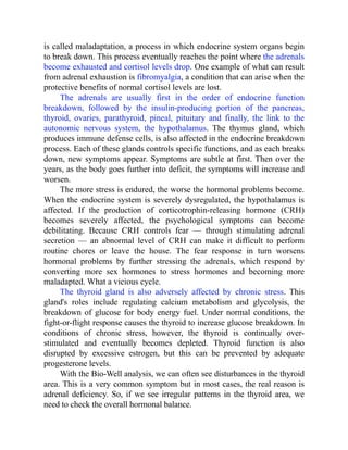 is called maladaptation, a process in which endocrine system organs begin
to break down. This process eventually reaches the point where the adrenals
become exhausted and cortisol levels drop. One example of what can result
from adrenal exhaustion is fibromyalgia, a condition that can arise when the
protective benefits of normal cortisol levels are lost.
The adrenals are usually first in the order of endocrine function
breakdown, followed by the insulin-producing portion of the pancreas,
thyroid, ovaries, parathyroid, pineal, pituitary and finally, the link to the
autonomic nervous system, the hypothalamus. The thymus gland, which
produces immune defense cells, is also affected in the endocrine breakdown
process. Each of these glands controls specific functions, and as each breaks
down, new symptoms appear. Symptoms are subtle at first. Then over the
years, as the body goes further into deficit, the symptoms will increase and
worsen.
The more stress is endured, the worse the hormonal problems become.
When the endocrine system is severely dysregulated, the hypothalamus is
affected. If the production of corticotrophin-releasing hormone (CRH)
becomes severely affected, the psychological symptoms can become
debilitating. Because CRH controls fear — through stimulating adrenal
secretion — an abnormal level of CRH can make it difficult to perform
routine chores or leave the house. The fear response in turn worsens
hormonal problems by further stressing the adrenals, which respond by
converting more sex hormones to stress hormones and becoming more
maladapted. What a vicious cycle.
The thyroid gland is also adversely affected by chronic stress. This
gland's roles include regulating calcium metabolism and glycolysis, the
breakdown of glucose for body energy fuel. Under normal conditions, the
fight-or-flight response causes the thyroid to increase glucose breakdown. In
conditions of chronic stress, however, the thyroid is continually over-
stimulated and eventually becomes depleted. Thyroid function is also
disrupted by excessive estrogen, but this can be prevented by adequate
progesterone levels.
With the Bio-Well analysis, we can often see disturbances in the thyroid
area. This is a very common symptom but in most cases, the real reason is
adrenal deficiency. So, if we see irregular patterns in the thyroid area, we
need to check the overall hormonal balance.
 