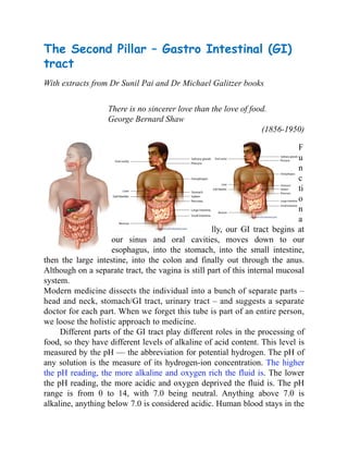The Second Pillar – Gastro Intestinal (GI)
tract
With extracts from Dr Sunil Pai and Dr Michael Galitzer books
There is no sincerer love than the love of food.
George Bernard Shaw
(1856-1950)
F
u
n
c
ti
o
n
a
lly, our GI tract begins at
our sinus and oral cavities, moves down to our
esophagus, into the stomach, into the small intestine,
then the large intestine, into the colon and finally out through the anus.
Although on a separate tract, the vagina is still part of this internal mucosal
system.
Modern medicine dissects the individual into a bunch of separate parts –
head and neck, stomach/GI tract, urinary tract – and suggests a separate
doctor for each part. When we forget this tube is part of an entire person,
we loose the holistic approach to medicine.
Different parts of the GI tract play different roles in the processing of
food, so they have different levels of alkaline of acid content. This level is
measured by the pH — the abbreviation for potential hydrogen. The pH of
any solution is the measure of its hydrogen-ion concentration. The higher
the pH reading, the more alkaline and oxygen rich the fluid is. The lower
the pH reading, the more acidic and oxygen deprived the fluid is. The pH
range is from 0 to 14, with 7.0 being neutral. Anything above 7.0 is
alkaline, anything below 7.0 is considered acidic. Human blood stays in the
 
