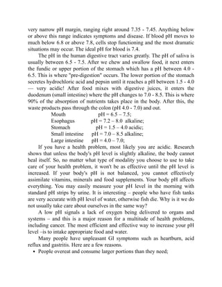 very narrow pH margin, ranging right around 7.35 - 7.45. Anything below
or above this range indicates symptoms and disease. If blood pH moves to
much below 6.8 or above 7.8, cells stop functioning and the most dramatic
situations may occur. The ideal pH for blood is 7.4.
The pH in the human digestive tract varies greatly. The pH of saliva is
usually between 6.5 - 7.5. After we chew and swallow food, it next enters
the fundic or upper portion of the stomach which has a pH between 4.0 -
6.5. This is where "pre-digestion" occurs. The lower portion of the stomach
secretes hydrochloric acid and pepsin until it reaches a pH between 1.5 - 4.0
— very acidic! After food mixes with digestive juices, it enters the
duodenum (small intestine) where the pH changes to 7.0 - 8.5. This is where
90% of the absorption of nutrients takes place in the body. After this, the
waste products pass through the colon (pH 4.0 - 7.0) and out.
Mouth pH = 6.5 – 7.5;
Esophagus pH = 7.2 – 8.0 alkaline;
Stomach pH = 1.5 – 4.0 acidic;
Small intestine pH = 7.0 – 8.5 alkaline;
Large intestine pH = 4.0 – 7.0;
If you have a health problem, most likely you are acidic. Research
shows that unless the body's pH level is slightly alkaline, the body cannot
heal itself. So, no matter what type of modality you choose to use to take
care of your health problem, it won't be as effective until the pH level is
increased. If your body's pH is not balanced, you cannot effectively
assimilate vitamins, minerals and food supplements. Your body pH affects
everything. You may easily measure your pH level in the morning with
standard pH strips by urine. It is interesting – people who have fish tanks
are very accurate with pH level of water, otherwise fish die. Why is it we do
not usually take care about ourselves in the same way?
A low pH signals a lack of oxygen being delivered to organs and
systems – and this is a major reason for a multitude of health problems,
including cancer. The most efficient and effective way to increase your pH
level –is to intake appropriate food and water.
Many people have unpleasant GI symptoms such as heartburn, acid
reflux and gastritis. Here are a few reasons.
People overeat and consume larger portions than they need;
 