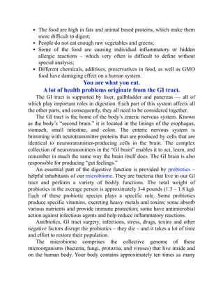 The food are high in fats and animal based proteins, which make them
more difficult to digest;
People do not eat enough raw vegetables and greens;
Some of the food are causing individual inflammatory or hidden
allergic reactions – which very often is difficult to define without
special analysis;
Different chemicals, additives, preservatives in food, as well as GMO
food have damaging effect on a human system.
You are what you eat.
A lot of health problems originate from the GI tract.
The GI tract is supported by liver, gallbladder and pancreas — all of
which play important roles in digestion. Each part of this system affects all
the other parts, and consequently, they all need to be considered together.
The GI tract is the home of the body’s enteric nervous system. Known
as the body’s “second brain.” it is located in the linings of the esophagus,
stomach, small intestine, and colon. The enteric nervous system is
brimming with neurotransmitter proteins that are produced by cells that are
identical to neurotransmitter-producing cells in the brain. The complex
collection of neurotransmitters in the “GI brain” enables it to act, learn, and
remember in much the same way the brain itself does. The GI brain is also
responsible for producing “gut feelings.”
An essential part of the digestive function is provided by probiotics –
helpful inhabitants of our microbiome. They are bacteria that live in our GI
tract and perform a variety of bodily functions. The total weight of
probiotics in the average person is approximately 3-4 pounds (1.3 – 1.8 kg).
Each of these probiotic species plays a specific role. Some probiotics
produce specific vitamins, excreting heavy metals and toxins; some absorb
various nutrients and provide immune protection; some have antimicrobial
action against infectious agents and help reduce inflammatory reactions.
Antibiotics, GI tract surgery, infections, stress, drugs, toxins and other
negative factors disrupt the probiotics – they die – and it takes a lot of time
and effort to restore their population.
The microbiome comprises the collective genome of these
microorganisms (bacteria, fungi, protozoa, and viruses) that live inside and
on the human body. Your body contains approximately ten times as many
 