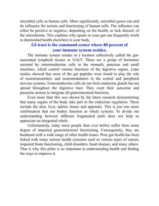 microbial cells as human cells. More significantly, microbial genes can and
do influence the actions and functioning of human cells. The influence can
either be positive or negative, depending on the health, or lack thereof, of
the microbiome. This explains why upsets in your gut can frequently result
in diminished health elsewhere in your body.
GI tract is the command center where 80 percent of
your immune system resides.
The immune system resides in a location collectively called the gut-
associated lymphoid tissues or GALT. These are a group of hormones
secreted by enteroendocrine cells in the stomach, pancreas and small
intestines, which control various functions of the digestive organs. Later
studies showed that most of the gut peptides were found to play the role
of neurotransmitters and neuromodulators in the central and peripheral
nervous systems. Enteroendocrine cells do not form endocrine glands but are
spread throughout the digestive tract. They exert their autocrine and
paracrine actions to integrate all gastrointestinal functions.
Even more than this was shown by the latest research demonstrating
that many organs of the body take part in the endocrine regulation. These
include the skin, liver, spleen, bones and appendix. This is just one more
confirmation that our bodies function as whole systems. To divide our
understanding between different fragmented parts does not help us
appreciate an integrated whole.
Unfortunately, today more people than ever before suffer from some
degree of impaired gastrointestinal functioning. Consequently, they are
burdened with a wide range of other health issues. Poor gut health has been
linked with many serious health concerns such as various types of cancer,
impaired brain functioning, child disorders, heart disease, and many others.
That is why this pillar is so important in understanding health and finding
the ways to improve it.
 